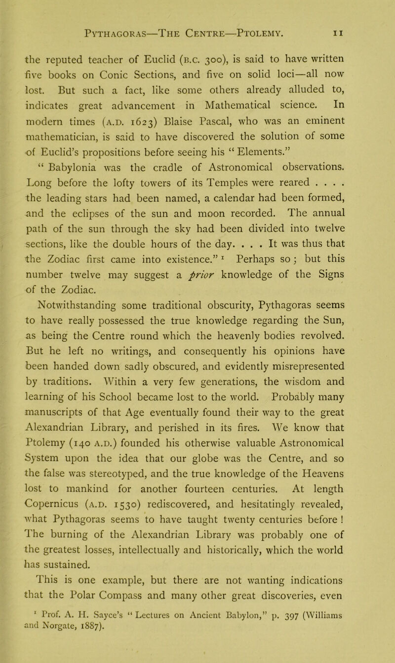 the reputed teacher of Euclid (b.c. 300), is said to have written five books on Conic Sections, and five on solid loci—all now lost. But such a fact, like some others already alluded to, indicates great advancement in Mathematical science. In modern times (a.d. 1623) Blaise Pascal, who was an eminent mathematician, is said to have discovered the solution of some of Euclid’s propositions before seeing his “ Elements.” “ Babylonia was the cradle of Astronomical observations. Long before the lofty towers of its Temples were reared . . . . the leading stars had been named, a calendar had been formed, and the eclipses of the sun and moon recorded. The annual path of the sun through the sky had been divided into twelve sections, like the double hours of the day. ... It was thus that the Zodiac first came into existence.” 1 Perhaps so; but this number twelve may suggest a prior knowledge of the Signs of the Zodiac. Notwithstanding some traditional obscurity, Pythagoras seems to have really possessed the true knowledge regarding the Sun, as being the Centre round which the heavenly bodies revolved. But he left no writings, and consequently his opinions have been handed down sadly obscured, and evidently misrepresented by traditions. Within a very few generations, the wisdom and learning of his School became lost to the world. Probably many manuscripts of that Age eventually found their way to the great Alexandrian Library, and perished in its fires. We know that Ptolemy (140 a.d.) founded his otherwise valuable Astronomical System upon the idea that our globe was the Centre, and so the false was stereotyped, and the true knowledge of the Heavens lost to mankind for another fourteen centuries. At length Copernicus (a.d. 1530) rediscovered, and hesitatingly revealed, what Pythagoras seems to have taught twenty centuries before ! The burning of the Alexandrian Library was probably one of the greatest losses, intellectually and historically, which the world has sustained. This is one example, but there are not wanting indications that the Polar Compass and many other great discoveries, even 1 Prof. A. IT. Sayce’s “ Lectures on Ancient Babylon,” p. 397 (Williams and Norgate, 1887).