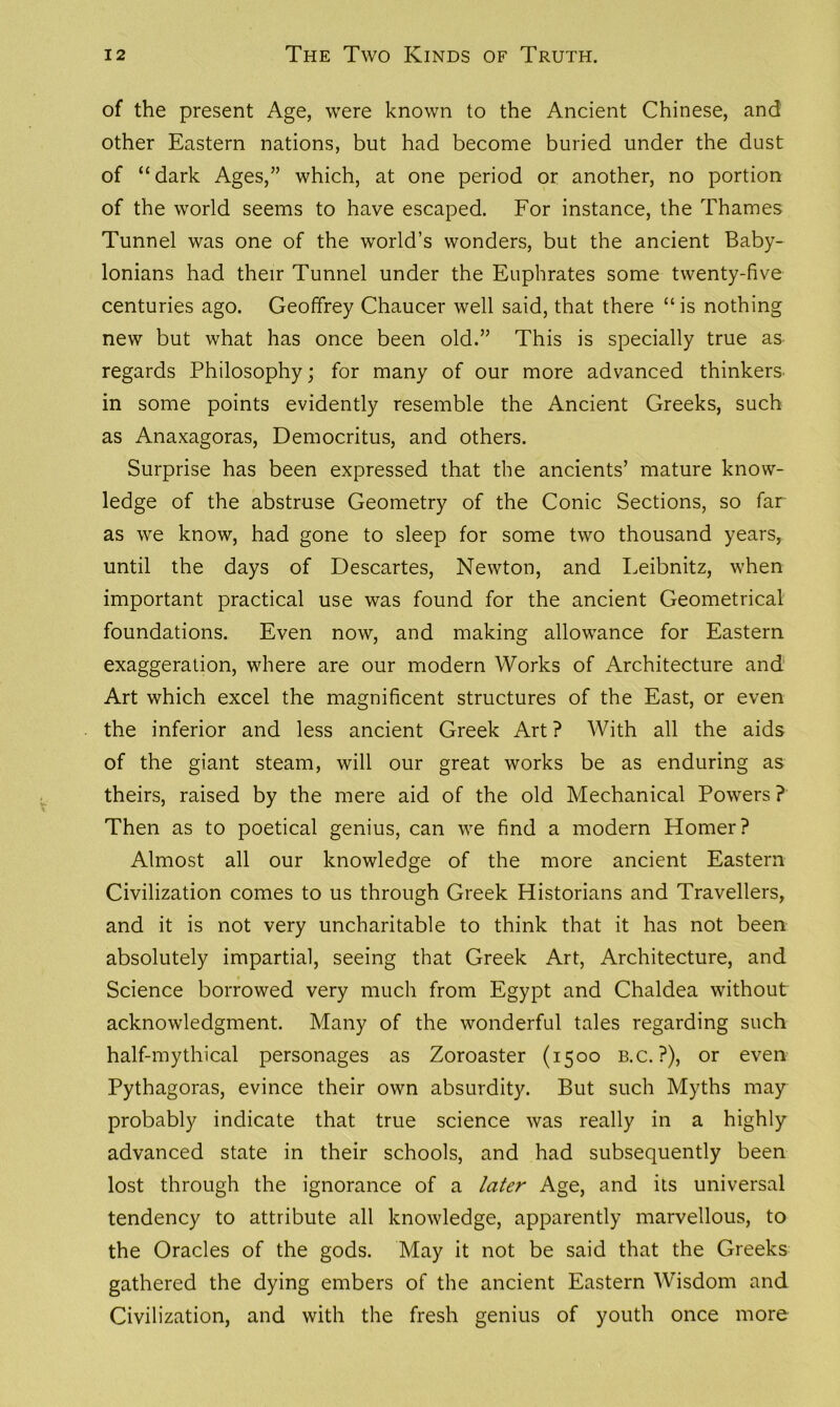 of the present Age, were known to the Ancient Chinese, and other Eastern nations, but had become buried under the dust of “dark Ages,” which, at one period or another, no portion of the world seems to have escaped. For instance, the Thames Tunnel was one of the world’s wonders, but the ancient Baby- lonians had their Tunnel under the Euphrates some twenty-five centuries ago. Geoffrey Chaucer well said, that there “is nothing new but what has once been old.” This is specially true as regards Philosophy; for many of our more advanced thinkers, in some points evidently resemble the Ancient Greeks, such as Anaxagoras, Democritus, and others. Surprise has been expressed that the ancients’ mature know- ledge of the abstruse Geometry of the Conic Sections, so far as we know, had gone to sleep for some two thousand years, until the days of Descartes, Newton, and Leibnitz, when important practical use was found for the ancient Geometrical foundations. Even now, and making allowance for Eastern exaggeration, where are our modern Works of Architecture and Art which excel the magnificent structures of the East, or even the inferior and less ancient Greek Art ? With all the aids of the giant steam, will our great works be as enduring as theirs, raised by the mere aid of the old Mechanical Powers ? Then as to poetical genius, can we find a modern Homer? Almost all our knowledge of the more ancient Eastern Civilization comes to us through Greek Historians and Travellers, and it is not very uncharitable to think that it has not been absolutely impartial, seeing that Greek Art, Architecture, and Science borrowed very much from Egypt and Chaldea without acknowledgment. Many of the wonderful tales regarding such half-mythical personages as Zoroaster (1500 b.c. ?), or even Pythagoras, evince their own absurdity. But such Myths may probably indicate that true science was really in a highly advanced state in their schools, and had subsequently been lost through the ignorance of a later Age, and its universal tendency to attribute all knowledge, apparently marvellous, to the Oracles of the gods. May it not be said that the Greeks gathered the dying embers of the ancient Eastern Wisdom and Civilization, and with the fresh genius of youth once more
