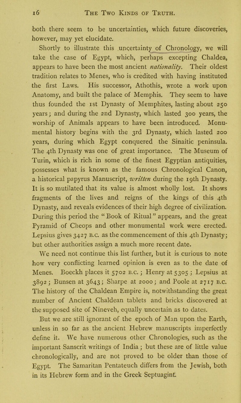 both there seem to be uncertainties, which future discoveries, however, may yet elucidate. Shortly to illustrate this uncertainty of Chronology, we will take the case of Egypt, which, perhaps excepting Chaldea, appears to have been the most ancient nationality. Their oldest tradition relates to Menes, who is credited with having instituted the first Laws. His successor, Athothis,. wrote a work upon Anatomy, and built the palace of Memphis. They seem to have thus founded the ist Dynasty of Memphites, lasting about 250 years; and during the 2nd Dynasty, which lasted 300 years, the worship of Animals appears to have been introduced. Monu- mental history begins with the 3rd Dynasty, which lasted 200 years, during which Egypt conquered the Sinaitic peninsula. The 4th Dynasty was one of great importance. The Museum of Turin, which is rich in some of the finest Egyptian antiquities, possesses what is known as the famous Chronological Canon, a historical papyrus Manuscript, written during the 19th Dynasty. It is so mutilated that its value is almost wholly lost. It shows fragments of the lives and reigns of the kings of this 4th Dynasty, and reveals evidences of their high degree of civilization. During this period the “ Book of Ritual ” appears, and the great Pyramid of Cheops and other monumental work were erected. Lepsius gives 3427 b.c. as the commencement of this 4th Dynasty; but other authorities assign a much more recent date. We need not continue this list further, but it is curious to note how very conflicting learned opinion is even as to the date of Menes. Boeckh places it 5702 b.c. ; Henry at 5305 ; Lepsius at 3892 ; Bunsen at 3643; Sharpe at 2000; and Poole at 2717 b.c. The history of the Chaldean Empire is, notwithstanding the great number of Ancient Chaldean tablets and bricks discovered at the supposed site of Nineveh, equally uncertain as to dates. But we are still ignorant of the epoch of Man upon the Earth, unless in so far as the ancient Hebrew manuscripts imperfectly define it. We have numerous other Chronologies, such as the important Sanscrit writings of India; but these are of little value chronologically, and are not proved to be older than those of Egypt. The Samaritan Pentateuch differs from the Jewish, both in its Hebrew form and in the Greek Septuagint.