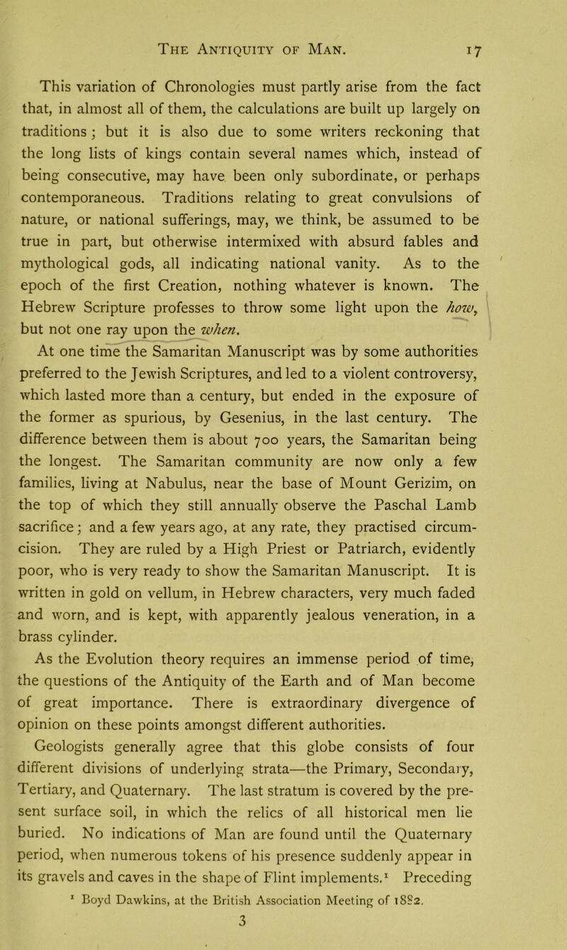 This variation of Chronologies must partly arise from the fact that, in almost all of them, the calculations are built up largely on traditions ; but it is also due to some writers reckoning that the long lists of kings contain several names which, instead of being consecutive, may have been only subordinate, or perhaps contemporaneous. Traditions relating to great convulsions of nature, or national sufferings, may, we think, be assumed to be true in part, but otherwise intermixed with absurd fables and mythological gods, all indicating national vanity. As to the epoch of the first Creation, nothing whatever is known. The Hebrew Scripture professes to throw some light upon the howy but not one ray upon the when. At one time the Samaritan Manuscript was by some authorities preferred to the Jewish Scriptures, and led to a violent controversy, which lasted more than a century, but ended in the exposure of the former as spurious, by Gesenius, in the last century. The difference between them is about 700 years, the Samaritan being the longest. The Samaritan community are now only a few families, living at Nabulus, near the base of Mount Gerizim, on the top of which they still annually observe the Paschal Lamb sacrifice; and a few years ago, at any rate, they practised circum- cision. They are ruled by a High Priest or Patriarch, evidently poor, who is very ready to show the Samaritan Manuscript. It is written in gold on vellum, in Hebrew characters, very much faded and worn, and is kept, with apparently jealous veneration, in a brass cylinder. As the Evolution theory requires an immense period of time, the questions of the Antiquity of the Earth and of Man become of great importance. There is extraordinary divergence of opinion on these points amongst different authorities. Geologists generally agree that this globe consists of four different divisions of underlying strata—the Primary, Secondary, Tertiary, and Quaternary. The last stratum is covered by the pre- sent surface soil, in which the relics of all historical men lie buried. No indications of Man are found until the Quaternary period, when numerous tokens of his presence suddenly appear in its gravels and caves in the shape of Flint implements.1 Preceding 1 Boyd Dawkins, at the British Association Meeting of 1882. 3