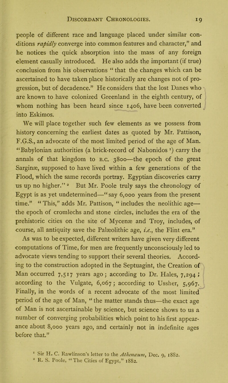 Discordant Chronologies. people of different race and language placed under similar con- ditions rapidly converge into common features and character,” and he notices the quick absorption into the mass of any foreign element casually introduced. He also adds the important (if true) conclusion from his observations “ that the changes which can be ascertained to have taken place historically are changes not of pro- gression, but of decadence.” He considers that the lost Danes who are known to have colonized Greenland in the eighth century, of whom nothing has been heard since 1406, have been converted into Eskimos. We will place together such few elements as we possess from history concerning the earliest dates as quoted by Mr. Pattison, F.G.S., an advocate of the most limited period of the age of Man. “Babylonian authorities (a brick-record of Nabonidos *) carry the annals of that kingdom to b.c. 3800—the epoch of the great Sarginae, supposed to have lived within a few generations of the Flood, which the same records portray. Egyptian discoveries carry 11s up no higher.” 1 2 But Mr. Poole truly says the chronology of Egypt is as yet undetermined—“say 6,000 years from the present time.” “ This,” adds Mr. Pattison, “ includes the neolithic age— the epoch of cromlechs and stone circles, includes the era of the prehistoric cities on the site of Mycenae and Troy, includes, of course, all antiquity save the Palaeolithic age, i.e., the Flint era.” As was to be expected, different writers have given very different computations of Time, for men are frequently unconsciously led to advocate views tending to support their several theories. Accord- ing to the construction adopted in the Septuagint, the Creation of Man occurred 7,517 years ago; according to Dr. Hales, 7,294; according to the Vulgate, 6,067; according to Ussher, 5,967. Finally, in the words of a recent advocate of the most limited period of the age of Man, “ the matter stands thus—the exact age of Man is not ascertainable by science, but science shows to us a number of converging probabilities which point to his first appear- ance about 8,000 years ago, and certainly not in indefinite ages before that.” 1 Sir H. C. Rawlinson’s letter to the Athenaum, Dec. 9, 18S2. 2 R. S. Poole, “The Cities of Egypt,” 1882.