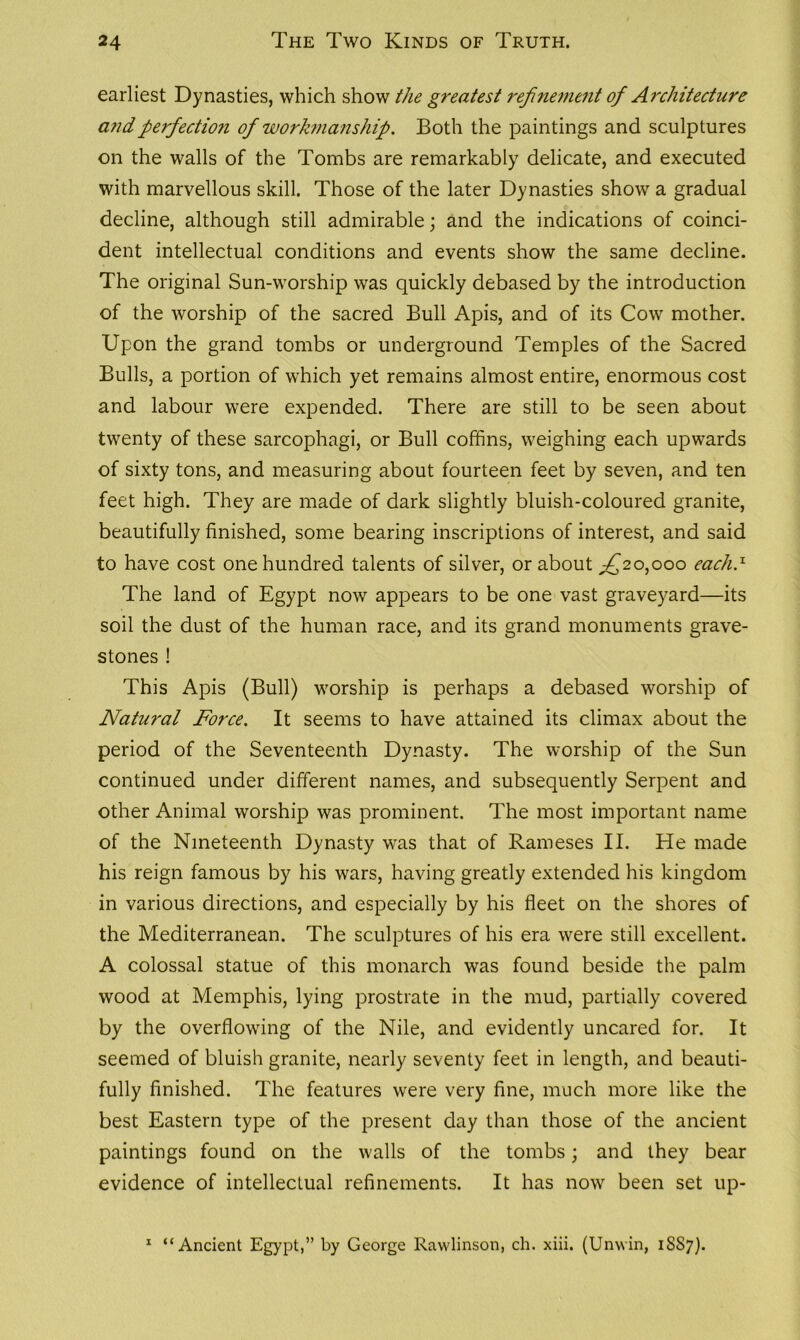 earliest Dynasties, which show the greatest refinement of Architecture and perfection of workmanship. Both the paintings and sculptures on the walls of the Tombs are remarkably delicate, and executed with marvellous skill. Those of the later Dynasties show a gradual decline, although still admirable; and the indications of coinci- dent intellectual conditions and events show the same decline. The original Sun-worship was quickly debased by the introduction of the worship of the sacred Bull Apis, and of its Cow mother. Upon the grand tombs or underground Temples of the Sacred Bulls, a portion of which yet remains almost entire, enormous cost and labour were expended. There are still to be seen about twenty of these sarcophagi, or Bull coffins, weighing each upwards of sixty tons, and measuring about fourteen feet by seven, and ten feet high. They are made of dark slightly bluish-coloured granite, beautifully finished, some bearing inscriptions of interest, and said to have cost one hundred talents of silver, or about ^20,000 each.1 The land of Egypt now appears to be one vast graveyard—its soil the dust of the human race, and its grand monuments grave- stones ! This Apis (Bull) worship is perhaps a debased worship of Natural Force. It seems to have attained its climax about the period of the Seventeenth Dynasty. The worship of the Sun continued under different names, and subsequently Serpent and other Animal worship was prominent. The most important name of the Nineteenth Dynasty was that of Rameses II. He made his reign famous by his wars, having greatly extended his kingdom in various directions, and especially by his fleet on the shores of the Mediterranean. The sculptures of his era were still excellent. A colossal statue of this monarch was found beside the palm wood at Memphis, lying prostrate in the mud, partially covered by the overflowing of the Nile, and evidently uncared for. It seemed of bluish granite, nearly seventy feet in length, and beauti- fully finished. The features were very fine, much more like the best Eastern type of the present day than those of the ancient paintings found on the walls of the tombs; and they bear evidence of intellectual refinements. It has now been set up- 1 “Ancient Egypt,” by George Rawlinson, ch. xiii. (Unwin, 1SS7).