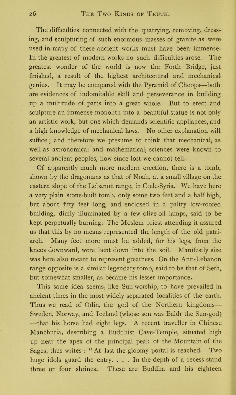 The difficulties connected with the quarrying, removing, dress- ing, and sculpturing of such enormous masses of granite as were used in many of these ancient works must have been immense. In the greatest of modern works no such difficulties arose. The greatest wonder of the world is now the Forth Bridge, just finished, a result of the highest architectural and mechanical genius. It may be compared with the Pyramid of Cheops—both are evidences of indomitable skill and perseverance in building up a multitude of parts into a great whole. But to erect and sculpture an immense monolith into a beautiful statue is not only an artistic work, but one which demands scientific appliances, and a high knowledge of mechanical laws. No other explanation will suffice; and therefore we presume to think that mechanical, as well as astronomical and mathematical, sciences were known to several ancient peoples, how since lost we cannot tell. Of apparently much more modern erection, there is a tomb, shown by the dragomans as that of Noah, at a small village on the eastern slope of the Lebanon range, in Coele-Syria. We have here a very plain stone-built tomb, only some two feet and a half high, but about fifty feet long, and enclosed in a paltry low-roofed building, dimly illuminated by a few olive-oil lamps, said to be kept perpetually burning. The Moslem priest attending it assured us that this by no means represented the length of the old patri- arch. Many feet more must be added, for his legs, from the knees downward, were bent down into the soil. Manifestly size was here also meant to represent greatness. On the Anti-Lebanon range opposite is a similar legendary tomb, said to be that of Seth, but somewhat smaller, as became his lesser importance. This same idea seems, like Sun-worship, to have prevailed in ancient times in the most widely separated localities of the earth. Thus we read of Odin, the god of the Northern kingdoms— Sweden, Norway, and Iceland (whose son was Baldr the Sun-god) —that his horse had eight legs. A recent traveller in Chinese Manchuria, describing a Buddhist Cave-Temple, situated high up near the apex of the principal peak of the Mountain of the Sages, thus writes : “ At last the gloomy portal is reached. Two huge idols guard the entry. ... In the depth of a recess stand three or four shrines. These are Buddha and his eighteen