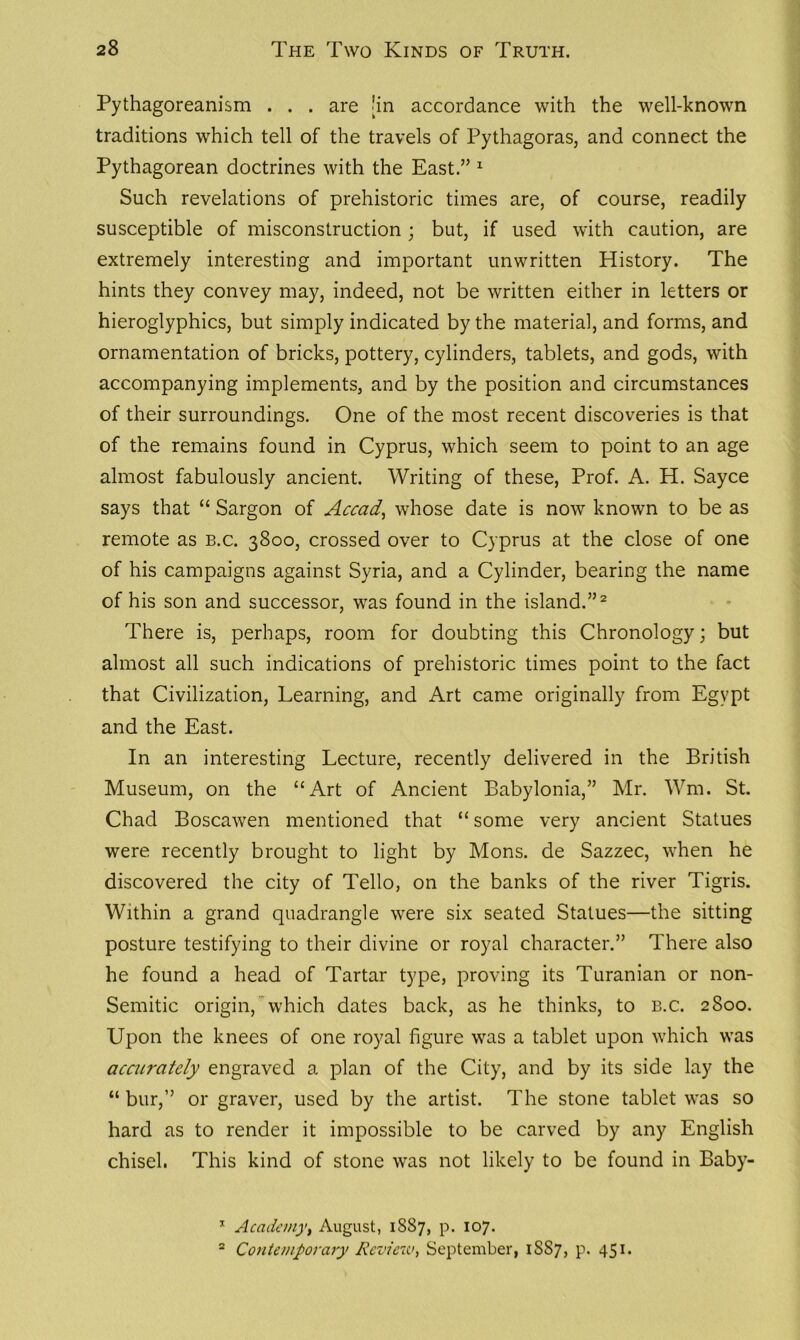 Pythagoreanism . . . are [in accordance with the well-known traditions which tell of the travels of Pythagoras, and connect the Pythagorean doctrines with the East.” 1 Such revelations of prehistoric times are, of course, readily susceptible of misconstruction ; but, if used with caution, are extremely interesting and important unwritten History. The hints they convey may, indeed, not be written either in letters or hieroglyphics, but simply indicated by the material, and forms, and ornamentation of bricks, pottery, cylinders, tablets, and gods, with accompanying implements, and by the position and circumstances of their surroundings. One of the most recent discoveries is that of the remains found in Cyprus, which seem to point to an age almost fabulously ancient. Writing of these, Prof. A. H. Sayce says that “ Sargon of Accad, whose date is now known to be as remote as b.c. 3800, crossed over to Cyprus at the close of one of his campaigns against Syria, and a Cylinder, bearing the name of his son and successor, was found in the island.”2 There is, perhaps, room for doubting this Chronology; but almost all such indications of prehistoric times point to the fact that Civilization, Learning, and Art came originally from Egypt and the East. In an interesting Lecture, recently delivered in the British Museum, on the “Art of Ancient Babylonia,” Mr. Wm. St. Chad Boscawen mentioned that “ some very ancient Statues were recently brought to light by Mons. de Sazzec, when he discovered the city of Tello, on the banks of the river Tigris. Within a grand quadrangle were six seated Statues—the sitting posture testifying to their divine or royal character.” There also he found a head of Tartar type, proving its Turanian or non- Semitic origin, which dates back, as he thinks, to b.c. 2800. Upon the knees of one royal figure was a tablet upon which was accurately engraved a plan of the City, and by its side lay the “ bur,” or graver, used by the artist. The stone tablet was so hard as to render it impossible to be carved by any English chisel. This kind of stone was not likely to be found in Baby- x Academy, August, 1887, p. 107. 2 Contemporary Review, September, 1SS7, p. 451.