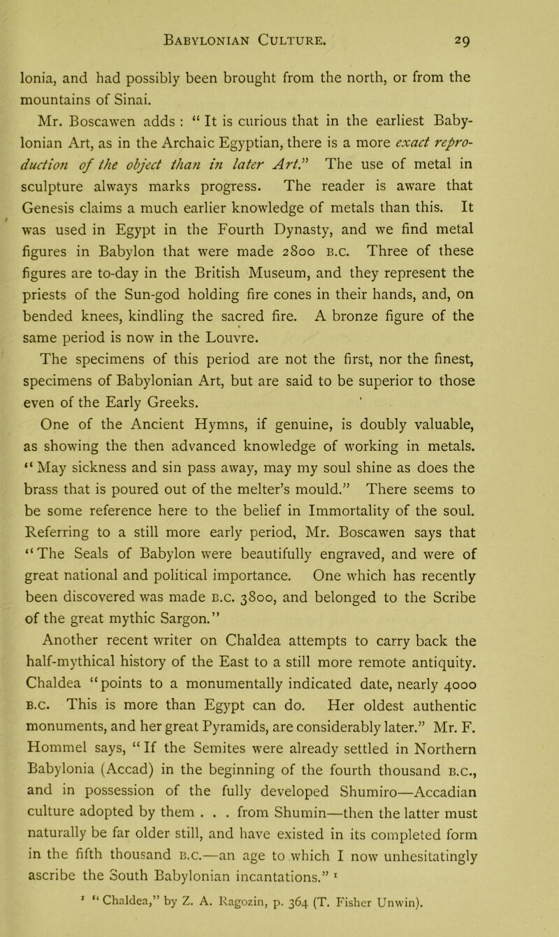 Ionia, and had possibly been brought from the north, or from the mountains of Sinai. Mr. Boscawen adds : “ It is curious that in the earliest Baby- lonian Art, as in the Archaic Egyptian, there is a more exact repro- duct io?i of the object tha?i in later Art.” The use of metal in sculpture always marks progress. The reader is aware that Genesis claims a much earlier knowledge of metals than this. It was used in Egypt in the Fourth Dynasty, and we find metal figures in Babylon that were made 2800 b.c. Three of these figures are to-day in the British Museum, and they represent the priests of the Sun-god holding fire cones in their hands, and, on bended knees, kindling the sacred fire. A bronze figure of the same period is now in the Louvre. The specimens of this period are not the first, nor the finest, specimens of Babylonian Art, but are said to be superior to those even of the Early Greeks. One of the Ancient Hymns, if genuine, is doubly valuable, as showing the then advanced knowledge of working in metals. “ May sickness and sin pass away, may my soul shine as does the brass that is poured out of the melter’s mould.” There seems to be some reference here to the belief in Immortality of the soul. Referring to a still more early period, Mr. Boscawen says that “The Seals of Babylon were beautifully engraved, and were of great national and political importance. One which has recently been discovered was made b.c. 3800, and belonged to the Scribe of the great mythic Sargon.” Another recent writer on Chaldea attempts to carry back the half-mythical history of the East to a still more remote antiquity. Chaldea “points to a monumentally indicated date, nearly 4000 b.c. This is more than Egypt can do. Her oldest authentic monuments, and her great Pyramids, are considerably later.” Mr. F. Hommel says, “ If the Semites were already settled in Northern Babylonia (Accad) in the beginning of the fourth thousand b.c., and in possession of the fully developed Shumiro—Accadian culture adopted by them . . . from Shumin—then the latter must naturally be far older still, and have existed in its completed form in the fifth thousand b.c.—an age to which I now unhesitatingly ascribe the South Babylonian incantations.” 1 1 “ Chaldea,” by Z. A. Ragozin, p. 364 (T. Fisher Unwin).