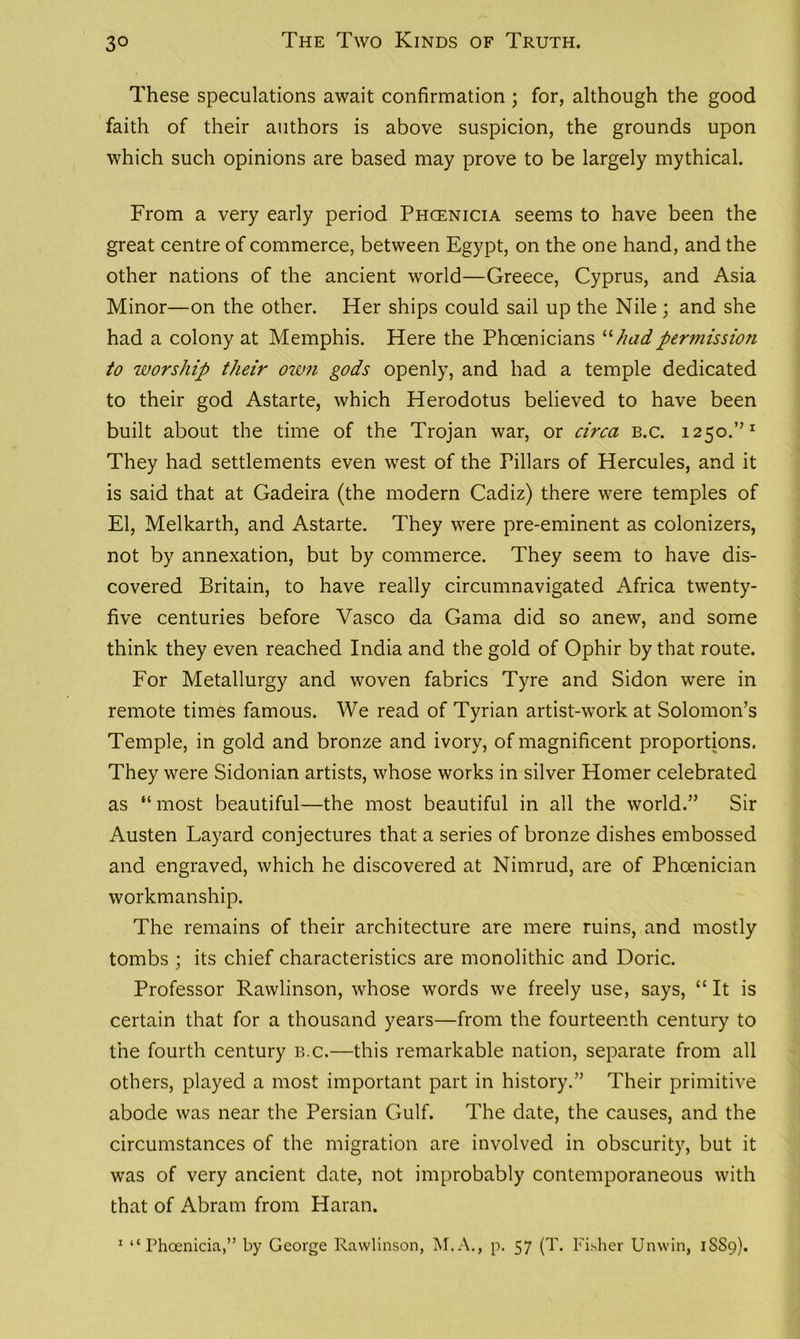 These speculations await confirmation ; for, although the good faith of their authors is above suspicion, the grounds upon which such opinions are based may prove to be largely mythical. From a very early period Phcenicia seems to have been the great centre of commerce, between Egypt, on the one hand, and the other nations of the ancient world—Greece, Cyprus, and Asia Minor—on the other. Her ships could sail up the Nile ; and she had a colony at Memphis. Here the Phoenicians “hadpermission to worship their own gods openly, and had a temple dedicated to their god Astarte, which Herodotus believed to have been built about the time of the Trojan war, or circa b.c. 1250.”1 They had settlements even west of the Pillars of Hercules, and it is said that at Gadeira (the modern Cadiz) there were temples of El, Melkarth, and Astarte. They were pre-eminent as colonizers, not by annexation, but by commerce. They seem to have dis- covered Britain, to have really circumnavigated Africa twenty- five centuries before Vasco da Gama did so anew, and some think they even reached India and the gold of Ophir by that route. For Metallurgy and woven fabrics Tyre and Sidon were in remote times famous. We read of Tyrian artist-work at Solomon’s Temple, in gold and bronze and ivory, of magnificent proportions. They were Sidonian artists, whose works in silver Homer celebrated as “ most beautiful—the most beautiful in all the world.” Sir Austen Layard conjectures that a series of bronze dishes embossed and engraved, which he discovered at Nimrud, are of Phoenician workmanship. The remains of their architecture are mere ruins, and mostly tombs ; its chief characteristics are monolithic and Doric. Professor Rawlinson, whose words we freely use, says, “ It is certain that for a thousand years—from the fourteenth century to the fourth century b.c.—this remarkable nation, separate from all others, played a most important part in history.” Their primitive abode was near the Persian Gulf. The date, the causes, and the circumstances of the migration are involved in obscurity, but it was of very ancient date, not improbably contemporaneous with that of Abram from Haran. 1 “Phoenicia,” by George Rawlinson, M.A., p. 57 (T. Fisher Unwin, 1SS9).