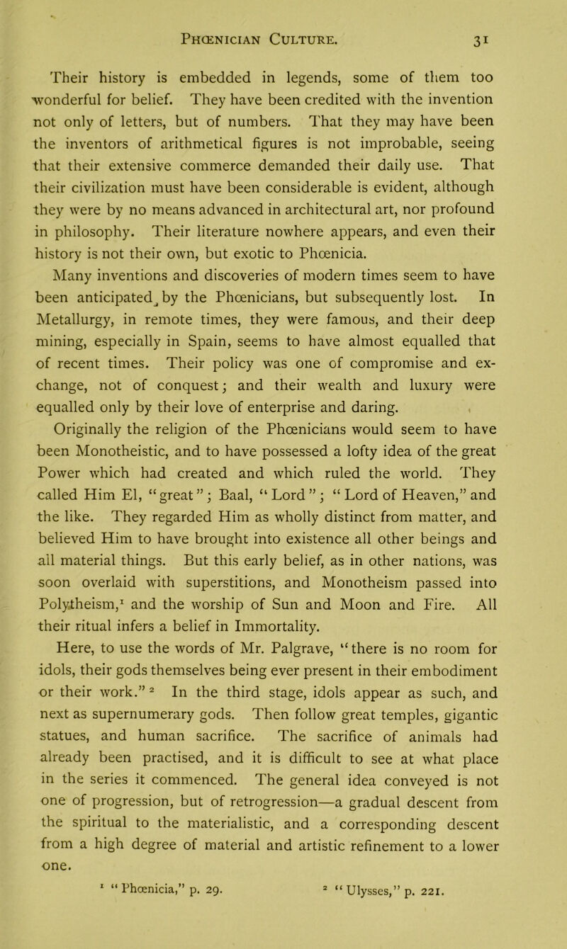 Their history is embedded in legends, some of them too wonderful for belief. They have been credited with the invention not only of letters, but of numbers. That they may have been the inventors of arithmetical figures is not improbable, seeing that their extensive commerce demanded their daily use. That their civilization must have been considerable is evident, although they were by no means advanced in architectural art, nor profound in philosophy. Their literature nowhere appears, and even their history is not their own, but exotic to Phoenicia. Many inventions and discoveries of modern times seem to have been anticipated^ by the Phoenicians, but subsequently lost. In Metallurgy, in remote times, they were famous, and their deep mining, especially in Spain, seems to have almost equalled that of recent times. Their policy was one of compromise and ex- change, not of conquest; and their wealth and luxury were equalled only by their love of enterprise and daring. Originally the religion of the Phoenicians would seem to have been Monotheistic, and to have possessed a lofty idea of the great Power which had created and which ruled the world. They called Him El, “great”; Baal, “Lord”; “ Lord of Heaven,” and the like. They regarded Him as wholly distinct from matter, and believed Him to have brought into existence all other beings and all material things. But this early belief, as in other nations, was soon overlaid with superstitions, and Monotheism passed into Polytheism,1 and the worship of Sun and Moon and Fire. All their ritual infers a belief in Immortality. Here, to use the words of Mr. Palgrave, “ there is no room for idols, their gods themselves being ever present in their embodiment or their work.”2 In the third stage, idols appear as such, and next as supernumerary gods. Then follow great temples, gigantic statues, and human sacrifice. The sacrifice of animals had already been practised, and it is difficult to see at what place in the series it commenced. The general idea conveyed is not one of progression, but of retrogression—a gradual descent from the spiritual to the materialistic, and a corresponding descent from a high degree of material and artistic refinement to a lower one. 1 “ Phoenicia,” p. 29. 2 “ Ulysses,” p. 221.