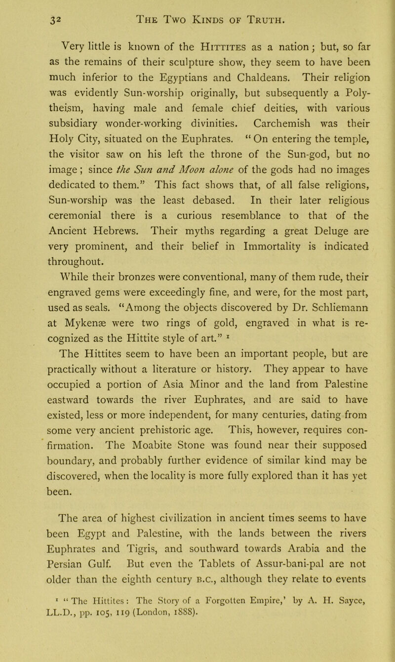 Very little is known of the Hittites as a nation; but, so far as the remains of their sculpture show, they seem to have been much inferior to the Egyptians and Chaldeans. Their religion was evidently Sun-worship originally, but subsequently a Poly- theism, having male and female chief deities, with various subsidiary wonder-working divinities. Carchemish was their Holy City, situated on the Euphrates. “ On entering the temple, the visitor saw on his left the throne of the Sun-god, but no image; since the Sun and Moon alone of the gods had no images dedicated to them.” This fact shows that, of all false religions, Sun-worship was the least debased. In their later religious ceremonial there is a curious resemblance to that of the Ancient Hebrews. Their myths regarding a great Deluge are very prominent, and their belief in Immortality is indicated throughout. While their bronzes were conventional, many of them rude, their engraved gems were exceedingly fine, and were, for the most part, used as seals. “Among the objects discovered by Dr. Schliemann at Mykense were two rings of gold, engraved in what is re- cognized as the Hittite style of art.” 1 The Hittites seem to have been an important people, but are practically without a literature or history. They appear to have occupied a portion of Asia Minor and the land from Palestine eastward towards the river Euphrates, and are said to have existed, less or more independent, for many centuries, dating from some very ancient prehistoric age. This, however, requires con- firmation. The Moabite Stone was found near their supposed boundary, and probably further evidence of similar kind may be discovered, when the locality is more fully explored than it has yet been. The area of highest civilization in ancient times seems to have been Egypt and Palestine, with the lands between the rivers Euphrates and Tigris, and southward towards Arabia and the Persian Gulf. But even the Tablets of Assur-bani-pal are not older than the eighth century b.c., although they relate to events 1 “ The Hittites : The Story of a Forgotten Empire,’ by x\. H. Sayce, LL.D., pp. 105, 119 (London, 1S8S).