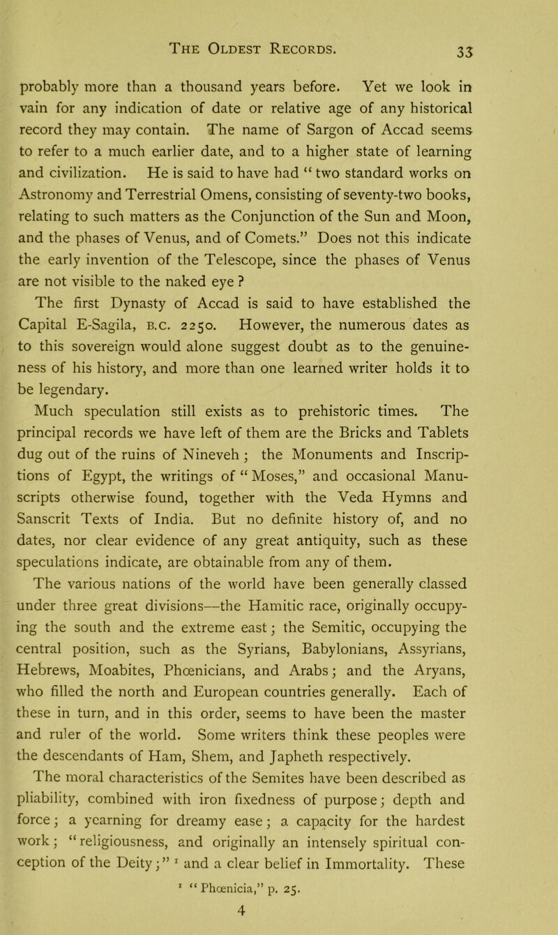 The Oldest Records. 35 probably more than a thousand years before. Yet we look in vain for any indication of date or relative age of any historical record they may contain. The name of Sargon of Accad seems to refer to a much earlier date, and to a higher state of learning and civilization. He is said to have had “ two standard works on Astronomy and Terrestrial Omens, consisting of seventy-two books, relating to such matters as the Conjunction of the Sun and Moon, and the phases of Venus, and of Comets.” Does not this indicate the early invention of the Telescope, since the phases of Venus are not visible to the naked eye ? The first Dynasty of Accad is said to have established the Capital E-Sagila, b.c. 2250. However, the numerous dates as to this sovereign would alone suggest doubt as to the genuine- ness of his history, and more than one learned writer holds it to be legendary. Much speculation still exists as to prehistoric times. The principal records we have left of them are the Bricks and Tablets dug out of the ruins of Nineveh ; the Monuments and Inscrip- tions of Egypt, the writings of “Moses,” and occasional Manu- scripts otherwise found, together with the Veda Hymns and Sanscrit Texts of India. But no definite history of, and no dates, nor clear evidence of any great antiquity, such as these speculations indicate, are obtainable from any of them. The various nations of the world have been generally classed under three great divisions—the Hamitic race, originally occupy- ing the south and the extreme east; the Semitic, occupying the central position, such as the Syrians, Babylonians, Assyrians, Hebrews, Moabites, Phoenicians, and Arabs; and the Aryans, who filled the north and European countries generally. Each of these in turn, and in this order, seems to have been the master and ruler of the world. Some writers think these peoples were the descendants of Ham, Shem, and Japheth respectively. The moral characteristics of the Semites have been described as pliability, combined with iron fixedness of purpose; depth and force; a yearning for dreamy ease; a capacity for the hardest work; “ religiousness, and originally an intensely spiritual con- ception of the Deity;” 1 and a clear belief in Immortality. These 1 “ Phoenicia,” p. 25.