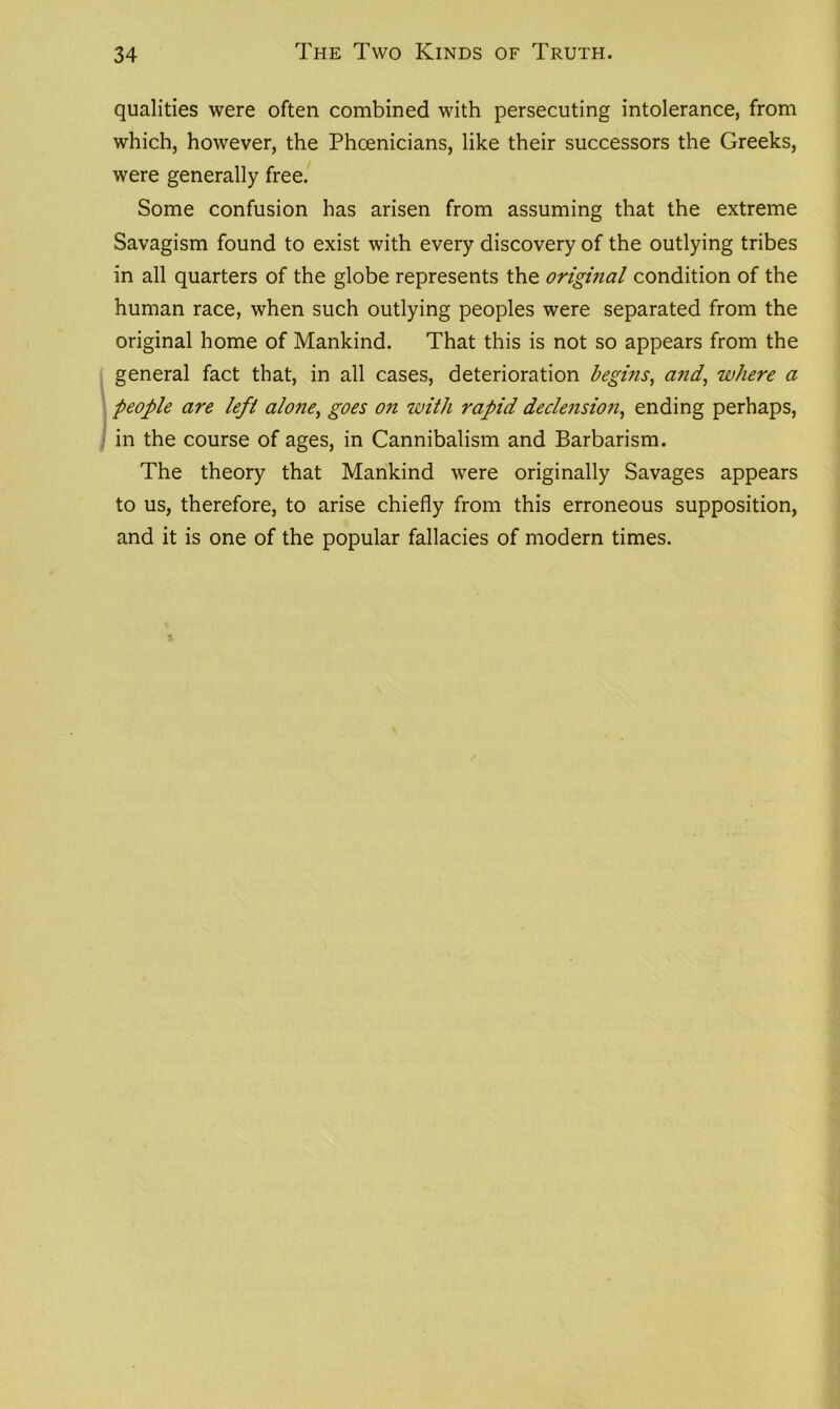 qualities were often combined with persecuting intolerance, from which, however, the Phoenicians, like their successors the Greeks, were generally free. Some confusion has arisen from assuming that the extreme Savagism found to exist with every discovery of the outlying tribes in all quarters of the globe represents the original condition of the human race, when such outlying peoples were separated from the original home of Mankind. That this is not so appears from the general fact that, in all cases, deterioration begins, and, where a people are lefl alone, goes on with rapid declension, ending perhaps, in the course of ages, in Cannibalism and Barbarism. The theory that Mankind were originally Savages appears to us, therefore, to arise chiefly from this erroneous supposition, and it is one of the popular fallacies of modern times.