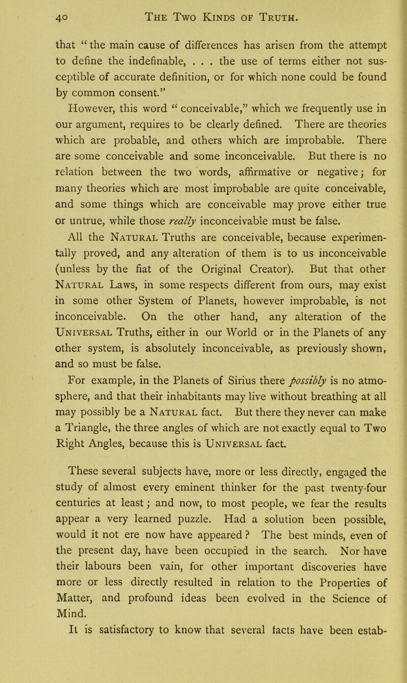 that “ the main cause of differences has arisen from the attempt to define the indefinable, . . . the use of terms either not sus- ceptible of accurate definition, or for which none could be found by common consent.” However, this word “ conceivable,” which we frequently use in our argument, requires to be clearly defined. There are theories which are probable, and others which are improbable. There are some conceivable and some inconceivable. But there is no relation between the two words, affirmative or negative; for many theories which are most improbable are quite conceivable, and some things which are conceivable may prove either true or untrue, while those really inconceivable must be false. All the Natural Truths are conceivable, because experimen- tally proved, and any alteration of them is to us inconceivable (unless by the fiat of the Original Creator). But that other Natural Laws, in some respects different from ours, may exist in some other System of Planets, however improbable, is not inconceivable. On the other hand, any alteration of the Universal Truths, either in our World or in the Planets of any other system, is absolutely inconceivable, as previously shown, and so must be false. For example, in the Planets of Sirius there possibly is no atmo- sphere, and that their inhabitants may live without breathing at all may possibly be a Natural fact. But there they never can make a Triangle, the three angles of which are not exactly equal to Two Right Angles, because this is Universal fact. These several subjects have, more or less directly, engaged the study of almost every eminent thinker for the past twenty-four centuries at least; and now, to most people, we fear the results appear a very learned puzzle. Had a solution been possible, would it not ere now have appeared ? The best minds, even of the present day, have been occupied in the search. Nor have their labours been vain, for other important discoveries have more or less directly resulted in relation to the Properties of Matter, and profound ideas been evolved in the Science of Mind. It is satisfactory to know that several facts have been estab-