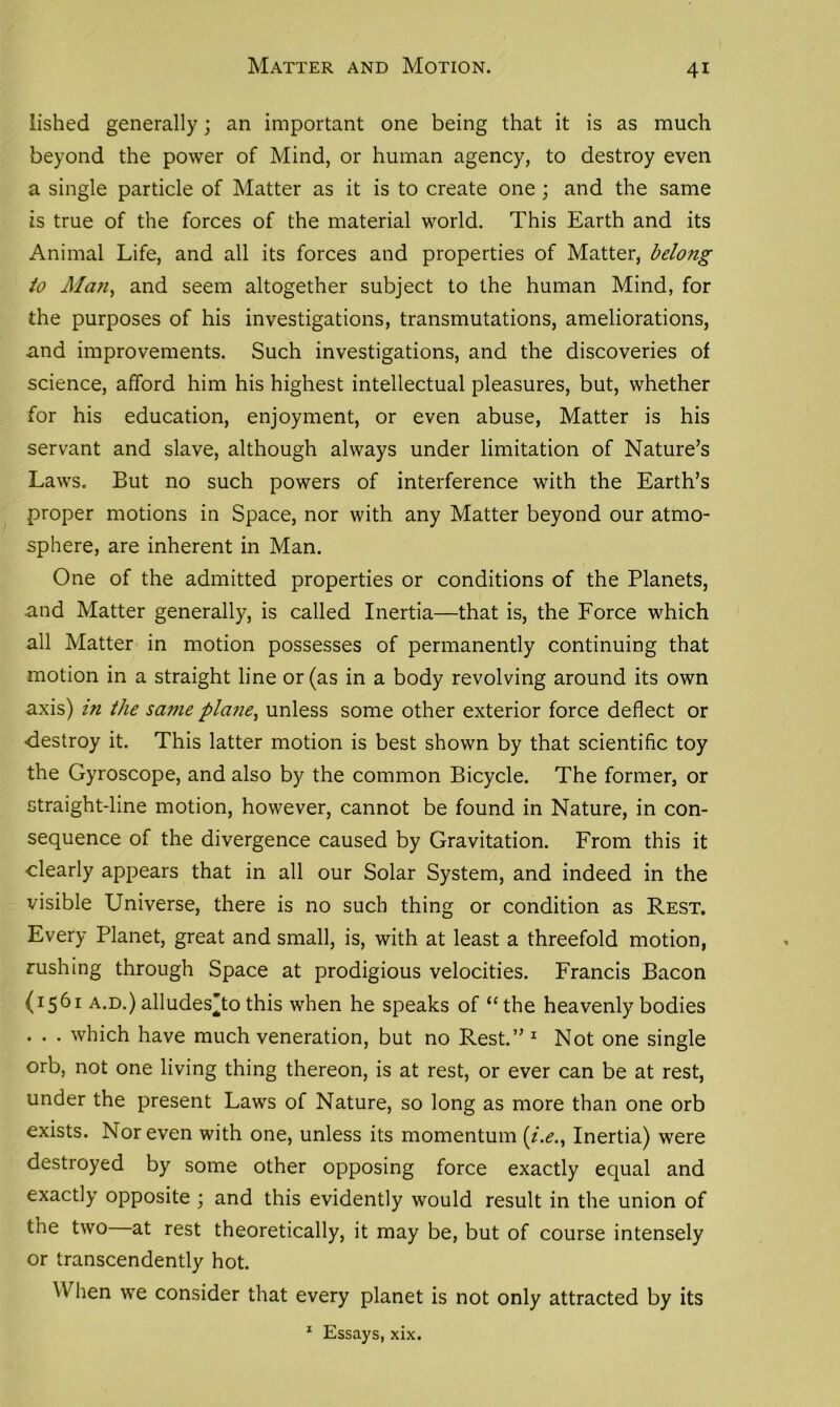 Matter and Motion. lished generally; an important one being that it is as much beyond the power of Mind, or human agency, to destroy even a single particle of Matter as it is to create one ; and the same is true of the forces of the material world. This Earth and its Animal Life, and all its forces and properties of Matter, belong to Man, and seem altogether subject to the human Mind, for the purposes of his investigations, transmutations, ameliorations, and improvements. Such investigations, and the discoveries of science, afford him his highest intellectual pleasures, but, whether for his education, enjoyment, or even abuse, Matter is his servant and slave, although always under limitation of Nature’s Laws. But no such powers of interference with the Earth’s proper motions in Space, nor with any Matter beyond our atmo- sphere, are inherent in Man. One of the admitted properties or conditions of the Planets, and Matter generally, is called Inertia—that is, the Force which all Matter in motion possesses of permanently continuing that motion in a straight line or (as in a body revolving around its own axis) in the same plane, unless some other exterior force deflect or ■destroy it. This latter motion is best shown by that scientific toy the Gyroscope, and also by the common Bicycle. The former, or straight-line motion, however, cannot be found in Nature, in con- sequence of the divergence caused by Gravitation. From this it clearly appears that in all our Solar System, and indeed in the visible Universe, there is no such thing or condition as Rest. Every Planet, great and small, is, with at least a threefold motion, rushing through Space at prodigious velocities. Francis Bacon (1561 a.d.) alludes’to this when he speaks of “ the heavenly bodies . . . which have much veneration, but no Rest.” 1 Not one single orb, not one living thing thereon, is at rest, or ever can be at rest, under the present Laws of Nature, so long as more than one orb exists. Nor even with one, unless its momentum [i.e.. Inertia) were destroyed by some other opposing force exactly equal and exactly opposite ; and this evidently would result in the union of the two at rest theoretically, it may be, but of course intensely or transcendently hot. When we consider that every planet is not only attracted by its 1 Essays, xix.