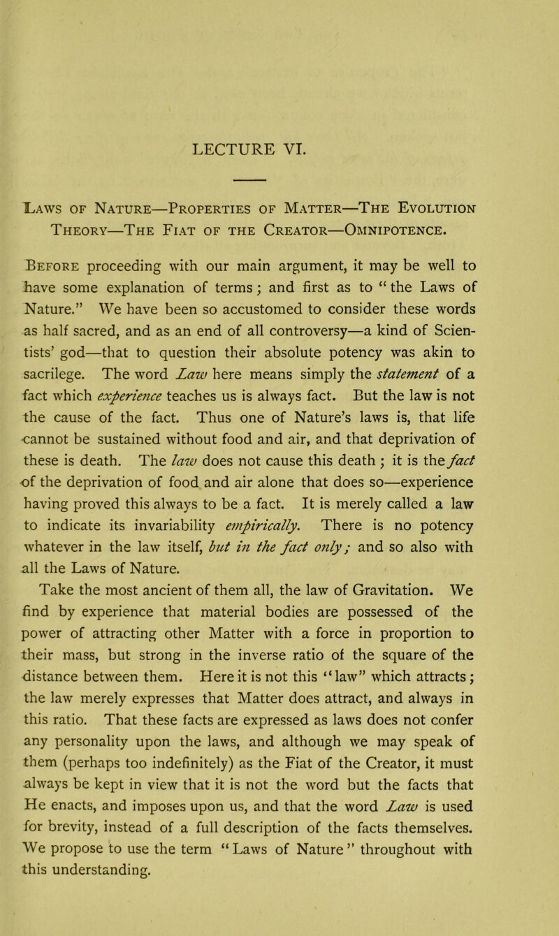 Laws of Nature—Properties of Matter—The Evolution- Theory—The Fiat of the Creator—Omnipotence. Before proceeding with our main argument, it may be well to have some explanation of terms; and first as to “ the Laws of Nature.” We have been so accustomed to consider these words as half sacred, and as an end of all controversy—a kind of Scien- tists’ god—that to question their absolute potency was akin to sacrilege. The word Law here means simply the statement of a fact which experiejice teaches us is always fact. But the law is not the cause of the fact. Thus one of Nature’s laws is, that life •cannot be sustained without food and air, and that deprivation of these is death. The law does not cause this death ; it is the fact of the deprivation of food and air alone that does so—experience having proved this always to be a fact. It is merely called a law to indicate its invariability empirically. There is no potency whatever in the law itself, but in the fact only; and so also with all the Laws of Nature. Take the most ancient of them all, the law of Gravitation. We find by experience that material bodies are possessed of the power of attracting other Matter with a force in proportion to their mass, but strong in the inverse ratio of the square of the distance between them. Here it is not this “law” which attracts; the law merely expresses that Matter does attract, and always in this ratio. That these facts are expressed as laws does not confer any personality upon the laws, and although we may speak of them (perhaps too indefinitely) as the Fiat of the Creator, it must always be kept in view that it is not the word but the facts that He enacts, and imposes upon us, and that the word Law is used for brevity, instead of a full description of the facts themselves. We propose to use the term “ Laws of Nature ” throughout with this understanding.