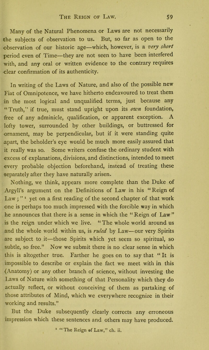 Many of the Natural Phenomena or Laws are not necessarily the subjects of observation to us. But, so far as open to the •observation of our historic age—which, however, is a very short period even of Time—they are not seen to have been interfered with, and any oral or written evidence to the contrary requires clear confirmation of its authenticity. In writing of the Laws of Nature, and also of the possible new Fiat of Omnipotence, we have hitherto endeavoured to treat them in the most logical and unqualified terms, just because any “Truth,” if true, must stand upright upon its own foundation, free of any adminicle, qualification, or apparent exception. A lofty tower, surrounded by other buildings, or buttressed for ornament, may be perpendicular, but if it were standing quite .apart, the beholder’s eye would be much more easily assured that it really was so. Some writers confuse the ordinary student with excess of explanations, divisions, and distinctions, intended to meet every probable objection beforehand, instead of treating these •separately after they have naturally arisen. Nothing, we think, appears more complete than the Duke of Argyll’s argument on the Definitions of Law in his “ Reign of Law ; ” 1 yet on a first reading of the second chapter of that work one is perhaps too much impressed with the forcible way in which he announces that there is a sense in which the “Reign of Law” is the reign under which we live. “ The whole world around us and the whole w’orld within us, is ruled by Law—our very Spirits are subject to it—those Spirits which yet seem so spiritual, so subtle, so free.” Now we submit there is no clear sense in which this is altogether true. Farther he goes on to say that “ It is impossible to describe or explain the fact we meet with in this {Anatomy) or any other branch of science, without investing the Laws of Nature with something of that Personality which they do actually reflect, or without conceiving of them as partaking of those attributes of Mind, which we everywhere recognize in their working and results.” But the Duke subsequently clearly corrects any erroneous impression which these sentences and others may have produced. 1 “The Reign af Law,” ch. ii.