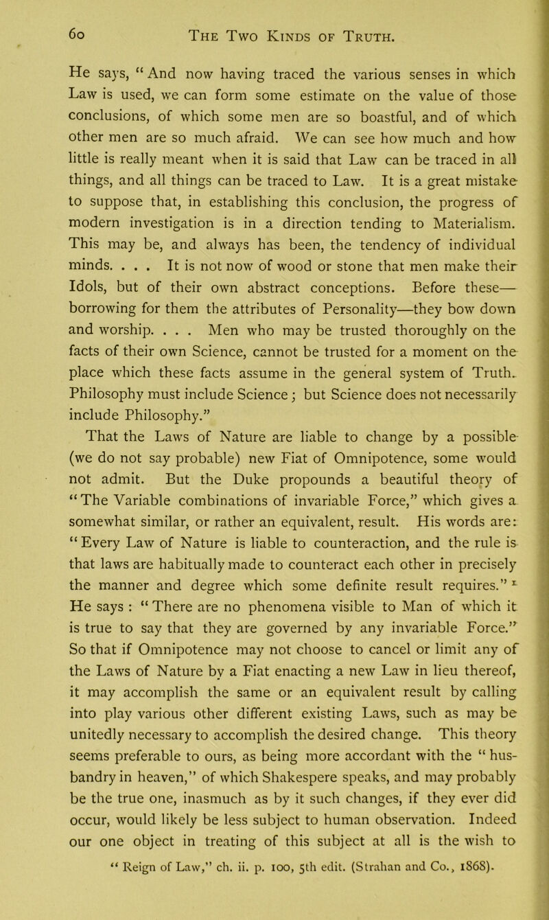 He says, “ And now having traced the various senses in which Law is used, we can form some estimate on the value of those conclusions, of which some men are so boastful, and of which other men are so much afraid. We can see how much and how little is really meant when it is said that Law can be traced in all things, and all things can be traced to Law. It is a great mistake to suppose that, in establishing this conclusion, the progress of modern investigation is in a direction tending to Materialism. This may be, and always has been, the tendency of individual minds. ... It is not now of wood or stone that men make their Idols, but of their own abstract conceptions. Before these—- borrowing for them the attributes of Personality—they bow down and worship. . . . Men who may be trusted thoroughly on the facts of their own Science, cannot be trusted for a moment on the place which these facts assume in the general system of Truth. Philosophy must include Science; but Science does not necessarily include Philosophy.” That the Laws of Nature are liable to change by a possible (we do not say probable) new Fiat of Omnipotence, some would not admit. But the Duke propounds a beautiful theory of “The Variable combinations of invariable Force,” which gives a somewhat similar, or rather an equivalent, result. His words are: “ Every Law of Nature is liable to counteraction, and the rule is that laws are habitually made to counteract each other in precisely the manner and degree which some definite result requires.” 1 He says : “ There are no phenomena visible to Man of which it is true to say that they are governed by any invariable Force.” So that if Omnipotence may not choose to cancel or limit any of the Laws of Nature by a Fiat enacting a new Law in lieu thereof, it may accomplish the same or an equivalent result by calling into play various other different existing Laws, such as may be unitedly necessary to accomplish the desired change. This theory seems preferable to ours, as being more accordant with the “ hus- bandry in heaven,” of which Shakespere speaks, and may probably be the true one, inasmuch as by it such changes, if they ever did occur, would likely be less subject to human observation. Indeed our one object in treating of this subject at all is the wish to “ Reign of Law,” ch. ii. p. ioo, 5th edit. (Strahan and Co., 1S6S).