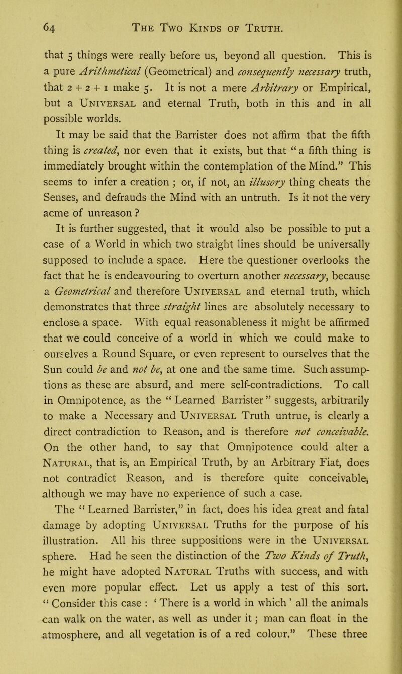 that 5 things were really before us, beyond all question. This is a pure Arithmetical (Geometrical) and consequently necessary truth, that 2 + 2 + 1 make 5. It is not a mere Arbitrary or Empirical, but a Universal and eternal Truth, both in this and in all possible worlds. It may be said that the Barrister does not affirm that the fifth thing is created, nor even that it exists, but that “ a fifth thing is immediately brought within the contemplation of the Mind.” This seems to infer a creation; or, if not, an illusory thing cheats the Senses, and defrauds the Mind with an untruth. Is it not the very acme of unreason ? It is further suggested, that it would also be possible to put a case of a World in which two straight lines should be universally supposed to include a space. Here the questioner overlooks the fact that he is endeavouring to overturn another necessary, because a Geometrical and therefore Universal and eternal truth, which demonstrates that three straight lines are absolutely necessary to enclose a space. With equal reasonableness it might be affirmed that we could conceive of a world in which we could make to ourselves a Round Square, or even represent to ourselves that the Sun could be and not be, at one and the same time. Such assump- tions as these are absurd, and mere self-contradictions. To call in Omnipotence, as the “Learned Barrister” suggests, arbitrarily to make a Necessary and Universal Truth untrue, is clearly a direct contradiction to Reason, and is therefore not conceivable. On the other hand, to say that Omnipotence could alter a Natural, that is, an Empirical Truth, by an Arbitrary Fiat, does not contradict Reason, and is therefore quite conceivable, although we may have no experience of such a case. The “ Learned Barrister,” in fact, does his idea great and fatal damage by adopting Universal Truths for the purpose of his illustration. All his three suppositions were in the Universal sphere. Had he seen the distinction of the Two Kinds of Truth, he might have adopted Natural Truths with success, and with even more popular effect. Let us apply a test of this sort. “ Consider this case : ‘ There is a world in which ’ all the animals can walk on the water, as well as under it; man can float in the atmosphere, and all vegetation is of a red colour.” These three