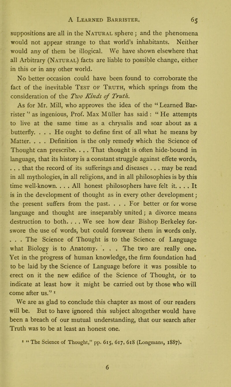 suppositions are all in the Natural sphere; and the phenomena would not appear strange to that world’s inhabitants. Neither would any of them be illogical. We have shown elsewhere that all Arbitrary (Natural) facts are liable to possible change, either in this or in any other world. No better occasion could have been found to corroborate the fact of the inevitable Test of Truth, which springs from the consideration of the Two Kinds of Truth. As for Mr. Mill, who approves the idea of the “ Learned Bar- rister ” as ingenious, Prof. Max Muller has said : “ He attempts to live at the same time as a chrysalis and soar about as a butterfly. . . . He ought to define first of all what he means by Matter. . . . Definition is the only remedy which the Science of Thought can prescribe. . . . That thought is often hide-bound in language, that its history is a constant struggle against effete words, . . . that the record of its sufferings and diseases . . . may be read in all mythologies, in all religions, and in all philosophies is by this time well-known. . . . All honest philosophers have felt it. . . . It is in the development of thought as in every other development; the present suffers from the past. . . . For better or for worse language and thought are inseparably united; a divorce means destruction to both. . . . We see how dear Bishop Berkeley for- swore the use of words, but could forswear them in words only. . . . The Science of Thought is to the Science of Language what Biology is to Anatomy. ... The two are really one. Yet in the progress of human knowledge, the firm foundation had to be laid by the Science of Language before it was possible to erect on it the new edifice of the Science of Thought, or to indicate at least how it might be carried out by those who will come after us.” 1 We are as glad to conclude this chapter as most of our readers will be. But to have ignored this subject altogether would have been a breach of our mutual understanding, that our search after Truth was to be at least an honest one. 1 “ The Science of Thought,” pp. 615, 617, 618 (Longmans, 1887). 6