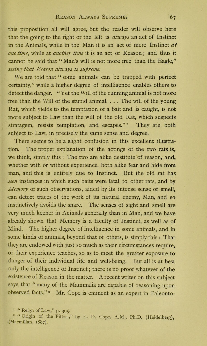 this proposition all will agree, but the reader will observe here that the going to the right or the left is always an act of Instinct in the Animals, while in the Man it is an act of mere Instinct at vnetime, while at another time it is an act of Reason; and thus it cannot be said that “ Man’s will is not more free than the Eagle,” seeing that Reason always is supreme. We are told that “ some animals can be trapped with perfect certainty,” while a higher degree of intelligence enables others to detect the danger. “Yet the Will of the cunning animal is not more free than the Will of the stupid animal. . . . The will of the young Rat, which yields to the temptation of a bait and is caught, is not more subject to Law than the will of the old Rat, which suspects stratagem, resists temptation, and escapes.”1 They are both subject to Law, in precisely the same sense and degree. There seems to be a slight confusion in this excellent illustra- tion. The proper explanation of the actings of the two rats is, we think, simply this : The two are alike destitute of reason, and, whether with or without experience, both alike fear and hide from man, and this is entirely due to Instinct. But the old rat has seen instances in which such baits were fatal to other rats, and by Memory of such observations, aided by its intense sense of smell, •can detect traces of the work of its natural enemy, Man, and so instinctively avoids the snare. The senses of sight and smell are very much keener in Animals generally than in Man, and we have already shown that Memory is a faculty of Instinct, as well as of Mind. The higher degree of intelligence in some animals, and in some kinds of animals, beyond that of others, is simply this : That they are endowed with just so much as their circumstances require, or their experience teaches, so as to meet the greater exposure to danger of their individual life and well-being. But all is at best only the intelligence of Instinct; there is no proof whatever of the existence of Reason in the matter. A recent writer on this subject says that “ many of the Mammalia are capable of reasoning upon observed facts.” 2 Mr. Cope is eminent as an expert in Paleonto- 1 “ Reign of Law,” p. 305. 2 “ Origin of the Fittest,” by E. D. Cope, A.M., Ph.D. (Heidelberg), (Macmillan, 1887).