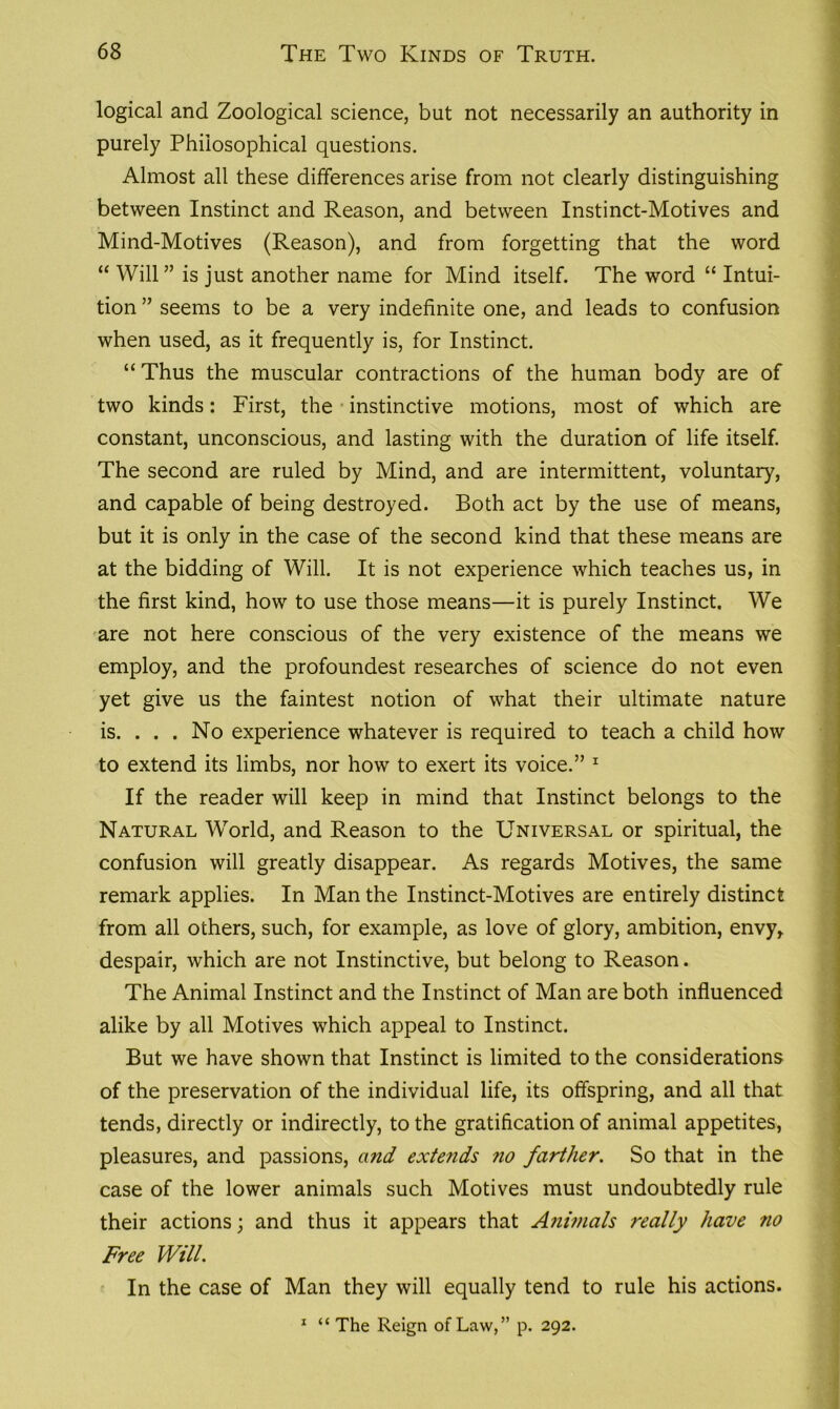 logical and Zoological science, but not necessarily an authority in purely Philosophical questions. Almost all these differences arise from not clearly distinguishing between Instinct and Reason, and between Instinct-Motives and Mind-Motives (Reason), and from forgetting that the word “ Will” is just another name for Mind itself. The word “ Intui- tion ” seems to be a very indefinite one, and leads to confusion when used, as it frequently is, for Instinct. “ Thus the muscular contractions of the human body are of two kinds: First, the instinctive motions, most of which are constant, unconscious, and lasting with the duration of life itself. The second are ruled by Mind, and are intermittent, voluntary, and capable of being destroyed. Both act by the use of means, but it is only in the case of the second kind that these means are at the bidding of Will. It is not experience which teaches us, in the first kind, how to use those means—it is purely Instinct. We are not here conscious of the very existence of the means we employ, and the profoundest researches of science do not even yet give us the faintest notion of what their ultimate nature is. ... No experience whatever is required to teach a child how to extend its limbs, nor how to exert its voice.” 1 If the reader will keep in mind that Instinct belongs to the Natural World, and Reason to the Universal or spiritual, the confusion will greatly disappear. As regards Motives, the same remark applies. In Man the Instinct-Motives are entirely distinct from all others, such, for example, as love of glory, ambition, envy, despair, which are not Instinctive, but belong to Reason. The Animal Instinct and the Instinct of Man are both influenced alike by all Motives which appeal to Instinct. But we have shown that Instinct is limited to the considerations of the preservation of the individual life, its offspring, and all that tends, directly or indirectly, to the gratification of animal appetites, pleasures, and passions, and extends no farther. So that in the case of the lower animals such Motives must undoubtedly rule their actions; and thus it appears that Animals really have no Free Will. In the case of Man they will equally tend to rule his actions. 1 “The Reign of Law,” p. 292.