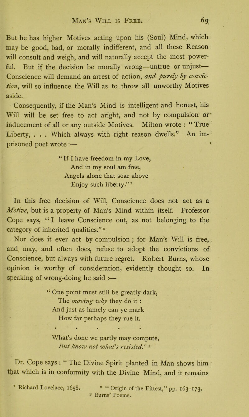 Man’s Will is Free. 6 9 But he has higher Motives acting upon his (Soul) Mind, which may be good, bad, or morally indifferent, and all these Reason will consult and weigh, and will naturally accept the most power- ful. But if the decision be morally wrong—untrue or unjust— Conscience will demand an arrest of action, and purely by convic- tion, will so influence the Will as to throw all unworthy Motives aside. Consequently, if the Man’s Mind is intelligent and honest, his Will will be set free to act aright, and not by compulsion or* inducement of all or any outside Motives. Milton wrote : “ True Liberty, . . . Which always with right reason dwells.” An im- prisoned poet wrote :— * “ If I have freedom in my Love, And in my soul am free, Angels alone that soar above Enjoy such liberty.” 1 In this free decision of Will, Conscience does not act as a Motive, but is a property of Man’s Mind within itself. Professor Cope says, “I leave Conscience out, as not belonging to the category of inherited qualities.”2 Nor does it ever act by compulsion ; for Man’s Will is free, and may, and often does, refuse to adopt the convictions of Conscience, but always with future regret. Robert Burns, whose opinion is worthy of consideration, evidently thought so. In speaking of wrong-doing he said :— “ One point must still be greatly dark, The movi?ig why they do it : And just as lamely can ye mark How far perhaps they rue it. • • • • • What’s done we partly may compute, But know not whafs resisted.” 3 Dr. Cope says : “ The Divine Spirit planted in Man shows him that which is in conformity with the Divine Mind, and it remains 1 Richard Lovelace, 1658. 2 “ Origin of the Fittest,” pp. 163-173.