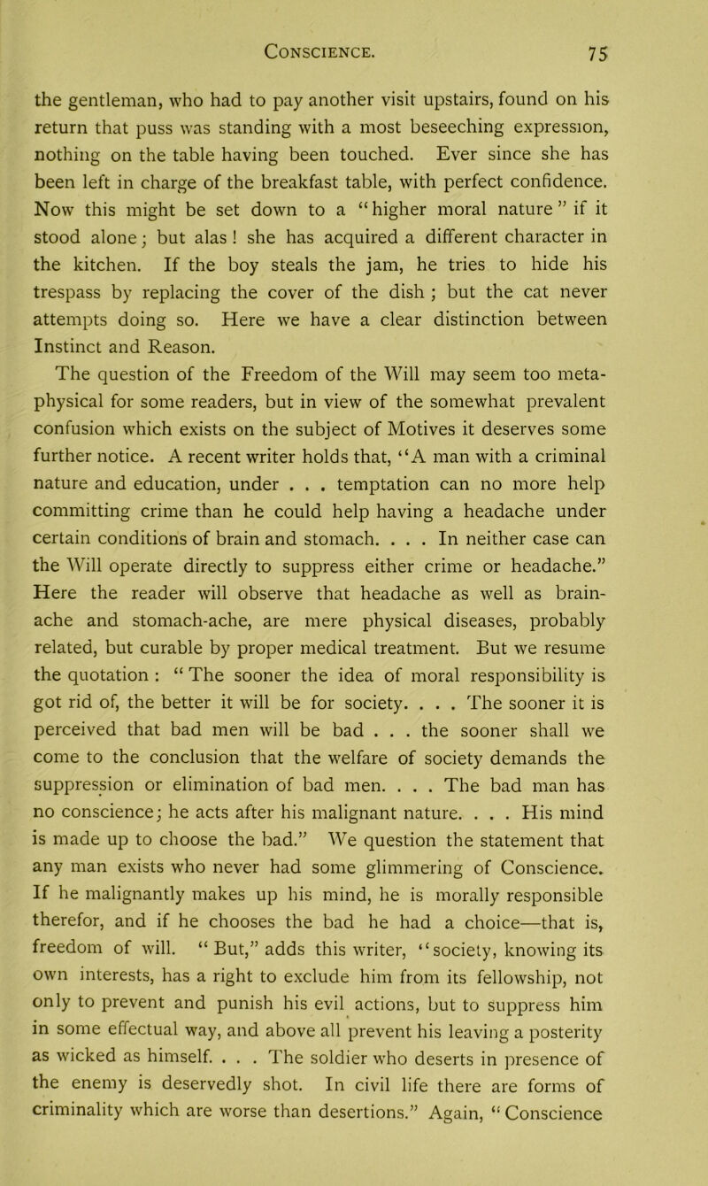 the gentleman, who had to pay another visit upstairs, found on his return that puss was standing with a most beseeching expression, nothing on the table having been touched. Ever since she has been left in charge of the breakfast table, with perfect confidence. Now this might be set down to a “higher moral nature ” if it stood alone; but alas! she has acquired a different character in the kitchen. If the boy steals the jam, he tries to hide his trespass by replacing the cover of the dish ; but the cat never attempts doing so. Here we have a clear distinction between Instinct and Reason. The question of the Freedom of the Will may seem too meta- physical for some readers, but in view of the somewhat prevalent confusion which exists on the subject of Motives it deserves some further notice. A recent writer holds that, “A man with a criminal nature and education, under . . . temptation can no more help committing crime than he could help having a headache under certain conditions of brain and stomach. ... In neither case can the Will operate directly to suppress either crime or headache.” Here the reader will observe that headache as well as brain- ache and stomach-ache, are mere physical diseases, probably related, but curable by proper medical treatment. But we resume the quotation : “ The sooner the idea of moral responsibility is got rid of, the better it will be for society. . . . The sooner it is perceived that bad men will be bad . . . the sooner shall we come to the conclusion that the welfare of society demands the suppression or elimination of bad men. . . . The bad man has no conscience; he acts after his malignant nature. . . . His mind is made up to choose the bad.” We question the statement that any man exists who never had some glimmering of Conscience. If he malignantly makes up his mind, he is morally responsible therefor, and if he chooses the bad he had a choice—that is, freedom of will. “ But,” adds this writer, “ society, knowing its own interests, has a right to exclude him from its fellowship, not only to prevent and punish his evil actions, but to suppress him in some effectual way, and above all prevent his leaving a posterity as wicked as himself. . . . The soldier who deserts in presence of the enemy is deservedly shot. In civil life there are forms of criminality which are worse than desertions.” Again, “ Conscience