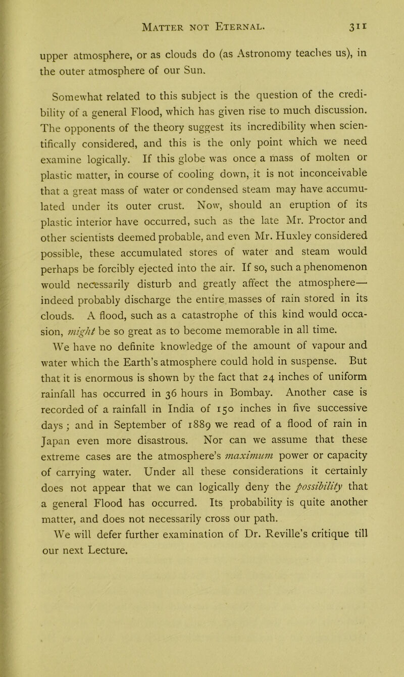 upper atmosphere, or as clouds do (as Astronomy teaches us), in the outer atmosphere of our Sun. Somewhat related to this subject is the question of the credi- bility of a general Flood, which has given rise to much discussion. The opponents of the theory suggest its incredibility when scien- tifically considered, and this is the only point which we need examine logically. If this globe was once a mass of molten or plastic matter, in course of cooling down, it is not inconceivable that a great mass of water or condensed steam may have accumu- lated under its outer crust. Now, should an eruption of its plastic interior have occurred, such as the late Mr. Proctor and other scientists deemed probable, and even Mr. Huxley considered possible, these accumulated stores of water and steam would perhaps be forcibly ejected into the air. If so, such a phenomenon would necessarily disturb and greatly affect the atmosphere— indeed probably discharge the entire masses of rain stored in its clouds. A flood, such as a catastrophe of this kind would occa- sion, might be so great as to become memorable in all time. We have no definite knowledge of the amount of vapour and water which the Earth’s atmosphere could hold in suspense. But that it is enormous is shown by the fact that 24 inches of uniform rainfall has occurred in 36 hours in Bombay. Another case is recorded of a rainfall in India of 150 inches in five successive days; and in September of 1889 we read of a flood of rain in Japan even more disastrous. Nor can we assume that these extreme cases are the atmosphere’s maximum power or capacity of carrying water. Under all these considerations it certainly does not appear that we can logically deny the possibility that a general Flood has occurred. Its probability is quite another matter, and does not necessarily cross our path. We will defer further examination of Dr. Reville’s critique till our next Lecture.