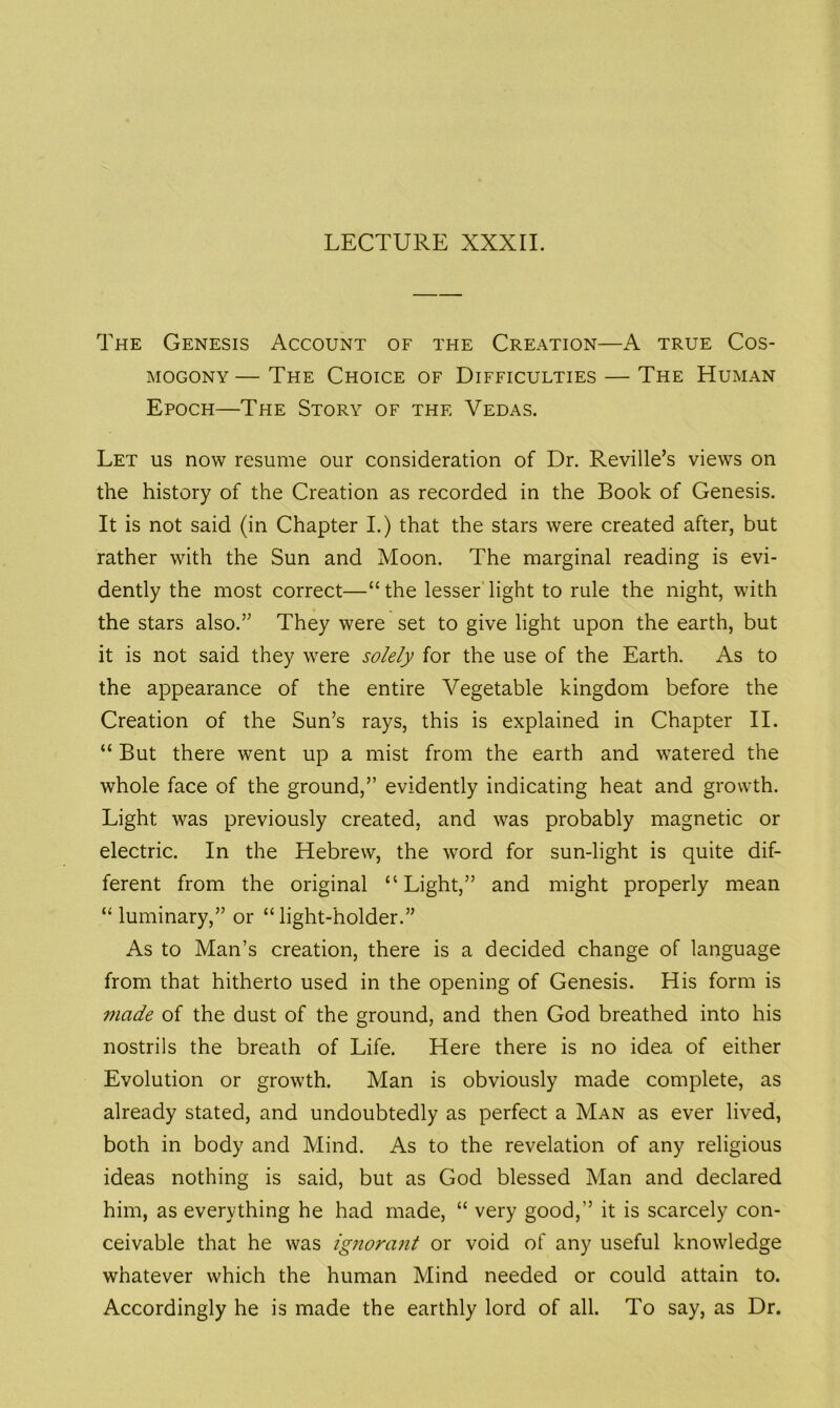 LECTURE XXXII. The Genesis Account of the Creation—A true Cos- mogony— The Choice of Difficulties — The Human Epoch—The Story of the Vedas. Let us now resume our consideration of Dr. Reville’s views on the history of the Creation as recorded in the Book of Genesis. It is not said (in Chapter I.) that the stars were created after, but rather with the Sun and Moon. The marginal reading is evi- dently the most correct—“ the lesser light to rule the night, with the stars also.” They were set to give light upon the earth, but it is not said they were solely for the use of the Earth. As to the appearance of the entire Vegetable kingdom before the Creation of the Sun’s rays, this is explained in Chapter II. “ But there went up a mist from the earth and watered the whole face of the ground,” evidently indicating heat and growth. Light was previously created, and was probably magnetic or electric. In the Hebrew, the word for sun-light is quite dif- ferent from the original “Light,” and might properly mean “ luminary,” or “light-holder.” As to Man’s creation, there is a decided change of language from that hitherto used in the opening of Genesis. His form is made of the dust of the ground, and then God breathed into his nostrils the breath of Life. Here there is no idea of either Evolution or growth. Man is obviously made complete, as already stated, and undoubtedly as perfect a Man as ever lived, both in body and Mind. As to the revelation of any religious ideas nothing is said, but as God blessed Man and declared him, as everything he had made, “ very good,” it is scarcely con- ceivable that he was ignorant or void of any useful knowledge whatever which the human Mind needed or could attain to. Accordingly he is made the earthly lord of all. To say, as Dr.