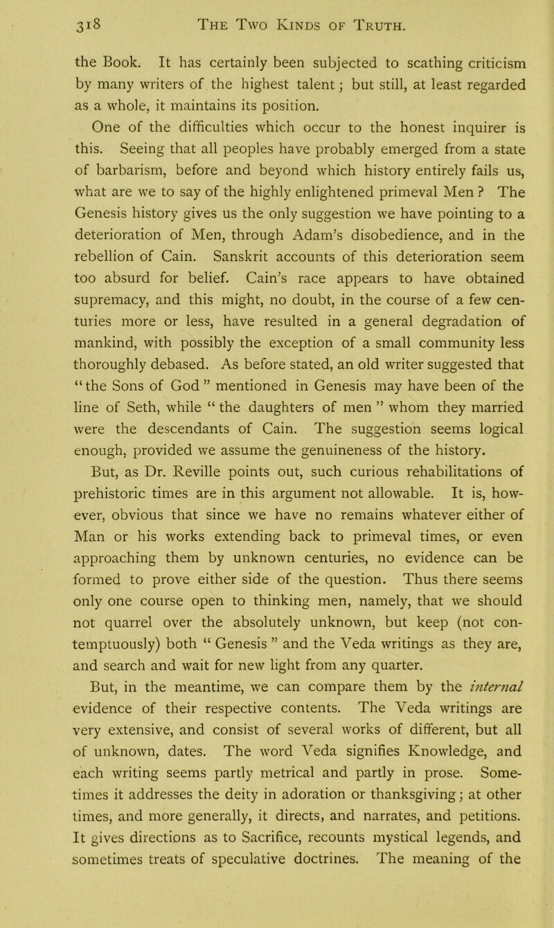 the Book. It has certainly been subjected to scathing criticism by many writers of the highest talent; but still, at least regarded as a whole, it maintains its position. One of the difficulties which occur to the honest inquirer is this. Seeing that all peoples have probably emerged from a state of barbarism, before and beyond which history entirely fails us, what are we to say of the highly enlightened primeval Men ? The Genesis history gives us the only suggestion we have pointing to a deterioration of Men, through Adam’s disobedience, and in the rebellion of Cain. Sanskrit accounts of this deterioration seem too absurd for belief. Cain’s race appears to have obtained supremacy, and this might, no doubt, in the course of a few cen- turies more or less, have resulted in a general degradation of mankind, with possibly the exception of a small community less thoroughly debased. As before stated, an old writer suggested that “the Sons of God” mentioned in Genesis may have been of the line of Seth, while “ the daughters of men ” whom they married were the descendants of Cain. The suggestion seems logical enough, provided we assume the genuineness of the history. But, as Dr. Reville points out, such curious rehabilitations of prehistoric times are in this argument not allowable. It is, how- ever, obvious that since we have no remains whatever either of Man or his works extending back to primeval times, or even approaching them by unknown centuries, no evidence can be formed to prove either side of the question. Thus there seems only one course open to thinking men, namely, that we should not quarrel over the absolutely unknown, but keep (not con- temptuously) both “ Genesis ” and the Veda writings as they are, and search and wait for new light from any quarter. But, in the meantime, we can compare them by the internal evidence of their respective contents. The Veda writings are very extensive, and consist of several works of different, but all of unknown, dates. The word Veda signifies Knowledge, and each writing seems partly metrical and partly in prose. Some- times it addresses the deity in adoration or thanksgiving; at other times, and more generally, it directs, and narrates, and petitions. It gives directions as to Sacrifice, recounts mystical legends, and sometimes treats of speculative doctrines. The meaning of the