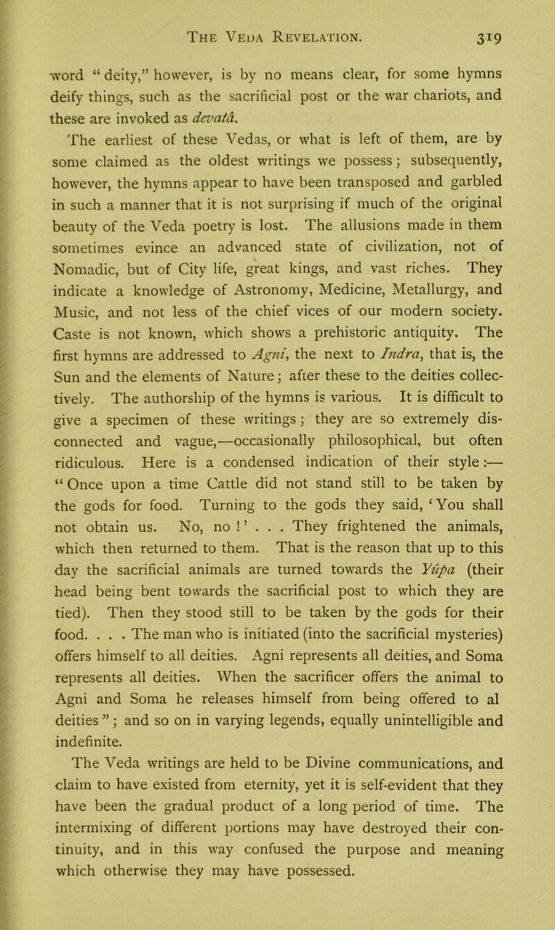 •word “ deity,” however, is by no means clear, for some hymns deify things, such as the sacrificial post or the war chariots, and these are invoked as devata. The earliest of these Vedas, or what is left of them, are by some claimed as the oldest writings we possess; subsequently, however, the hymns appear to have been transposed and garbled in such a manner that it is not surprising if much of the original beauty of the Veda poetry is lost. The allusions made in them sometimes evince an advanced state of civilization, not of Nomadic, but of City life, great kings, and vast riches. They indicate a knowledge of Astronomy, Medicine, Metallurgy, and Music, and not less of the chief vices of our modern society. Caste is not known, which shows a prehistoric antiquity. The first hymns are addressed to Agni, the next to Indrci, that is, the Sun and the elements of Nature; after these to the deities collec- tively. The authorship of the hymns is various. It is difficult to give a specimen of these writings; they are so extremely dis- connected and vague,—occasionally philosophical, but often ridiculous. Here is a condensed indication of their style :— “ Once upon a time Cattle did not stand still to be taken by the gods for food. Turning to the gods they said, ‘You shall not obtain us. No, no ! ’ . . . They frightened the animals, which then returned to them. That is the reason that up to this day the sacrificial animals are turned towards the Yiipa (their head being bent towards the sacrificial post to which they are tied). Then they stood still to be taken by the gods for their food. . . . The man who is initiated (into the sacrificial mysteries) offers himself to all deities. Agni represents all deities, and Soma represents all deities. When the sacrificer offers the animal to Agni and Soma he releases himself from being offered to al deities ”; and so on in varying legends, equally unintelligible and indefinite. The Veda writings are held to be Divine communications, and claim to have existed from eternity, yet it is self-evident that they have been the gradual product of a long period of time. The intermixing of different portions may have destroyed their con- tinuity, and in this way confused the purpose and meaning which otherwise they may have possessed.
