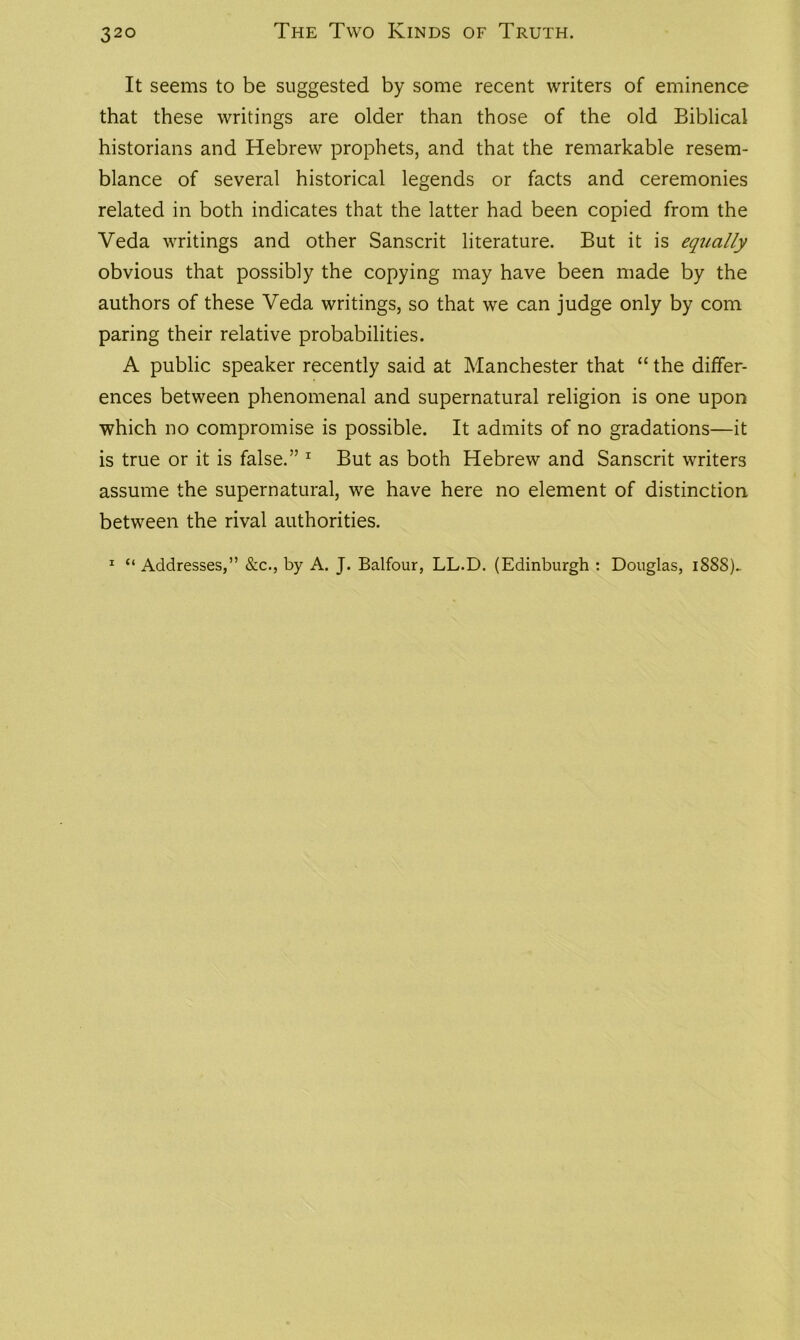 It seems to be suggested by some recent writers of eminence that these writings are older than those of the old Biblical historians and Hebrew prophets, and that the remarkable resem- blance of several historical legends or facts and ceremonies related in both indicates that the latter had been copied from the Veda writings and other Sanscrit literature. But it is equally obvious that possibly the copying may have been made by the authors of these Veda writings, so that we can judge only by com paring their relative probabilities. A public speaker recently said at Manchester that “ the differ- ences between phenomenal and supernatural religion is one upon which no compromise is possible. It admits of no gradations—it is true or it is false.” 1 But as both Hebrew and Sanscrit writers assume the supernatural, we have here no element of distinction between the rival authorities. 1 “ Addresses,” &c., by A. J. Balfour, LL.D. (Edinburgh : Douglas, 1888)..