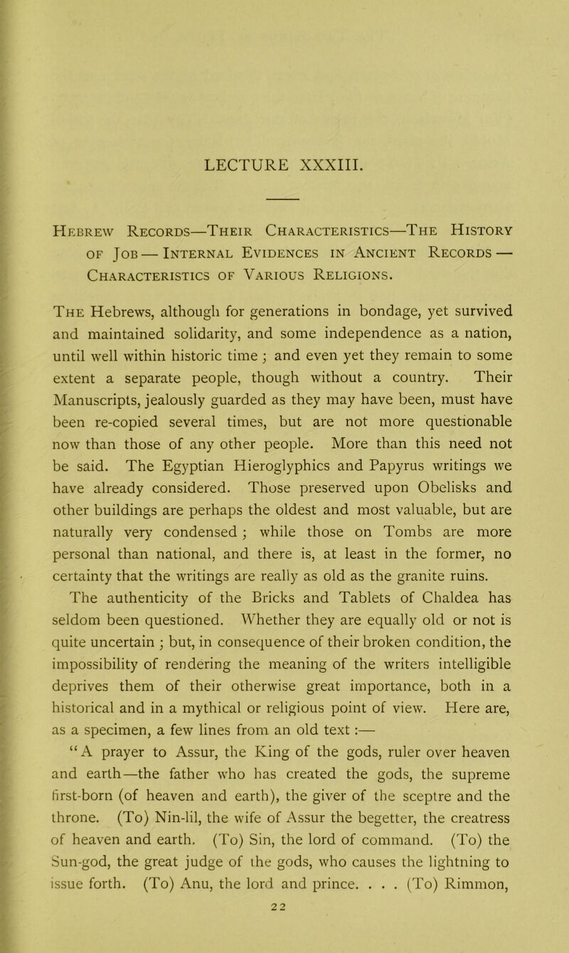 LECTURE XXXIII. Hebrew Records—Their Characteristics—The History of Job—Internal Evidences in Ancient Records — Characteristics of Various Religions. The Hebrews, although for generations in bondage, yet survived and maintained solidarity, and some independence as a nation, until well within historic time ; and even yet they remain to some extent a separate people, though without a country. Their Manuscripts, jealously guarded as they may have been, must have been re-copied several times, but are not more questionable now than those of any other people. More than this need not be said. The Egyptian Hieroglyphics and Papyrus writings we have already considered. Those preserved upon Obelisks and other buildings are perhaps the oldest and most valuable, but are naturally very condensed ; while those on Tombs are more personal than national, and there is, at least in the former, no certainty that the writings are really as old as the granite ruins. The authenticity of the Bricks and Tablets of Chaldea has seldom been questioned. Whether they are equally old or not is quite uncertain ; but, in consequence of their broken condition, the impossibility of rendering the meaning of the writers intelligible deprives them of their otherwise great importance, both in a historical and in a mythical or religious point of view. Here are, as a specimen, a few lines from an old text:— “A prayer to Assur, the King of the gods, ruler over heaven and earth—the father who has created the gods, the supreme first-born (of heaven and earth), the giver of the sceptre and the throne. (To) Nin-lil, the wife of Assur the begetter, the creatress of heaven and earth. (To) Sin, the lord of command. (To) the Sun-god, the great judge of the gods, who causes the lightning to issue forth. (To) Anu, the lord and prince. . . . (To) Rimmon, 22