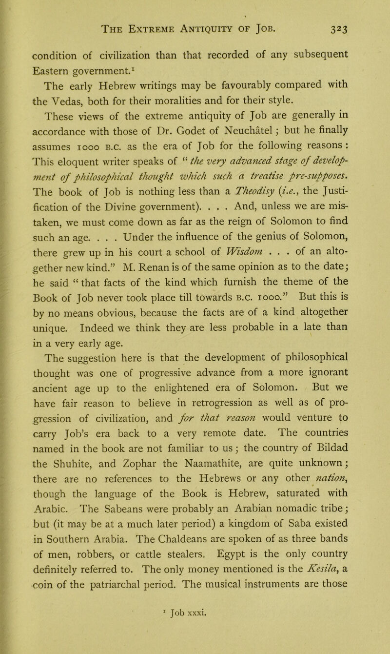 condition of civilization than that recorded of any subsequent Eastern government.1 The early Hebrew writings may be favourably compared with the Vedas, both for their moralities and for their style. These views of the extreme antiquity of Job are generally in accordance with those of Dr. Godet of Neuchatel; but he finally assumes 1000 b.c. as the era of Job for the following reasons : This eloquent writer speaks of “ the very advanced stage of develop- rnent of philosophical thought which such a treatise presupposes. The book of Job is nothing less than a Theodisy (;i.e., the Justi- fication of the Divine government). . . . And, unless we are mis- taken, we must come down as far as the reign of Solomon to find such an age. . . . Under the influence of the genius of Solomon, there grew up in his court a school of Wisdom . . . of an alto- gether new kind.” M. Renan is of the same opinion as to the date; he said “ that facts of the kind which furnish the theme of the Book of Job never took place till towards b.c. 1000.” But this is by no means obvious, because the facts are of a kind altogether unique. Indeed we think they are less probable in a late than in a very early age. The suggestion here is that the development of philosophical thought was one of progressive advance from a more ignorant ancient age up to the enlightened era of Solomon. But we have fair reason to believe in retrogression as well as of pro- gression of civilization, and for that reason would venture to carry Job’s era back to a very remote date. The countries named in the book are not familiar to us; the country of Bildad the Shuhite, and Zophar the Naamathite, are quite unknown; there are no references to the Hebrews or any other nation, though the language of the Book is Hebrew, saturated with Arabic. The Sabeans were probably an Arabian nomadic tribe; but (it may be at a much later period) a kingdom of Saba existed in Southern Arabia. The Chaldeans are spoken of as three bands of men, robbers, or cattle stealers. Egypt is the only country definitely referred to. The only money mentioned is the Kesila, a coin of the patriarchal period. The musical instruments are those 1 Job xxxi.