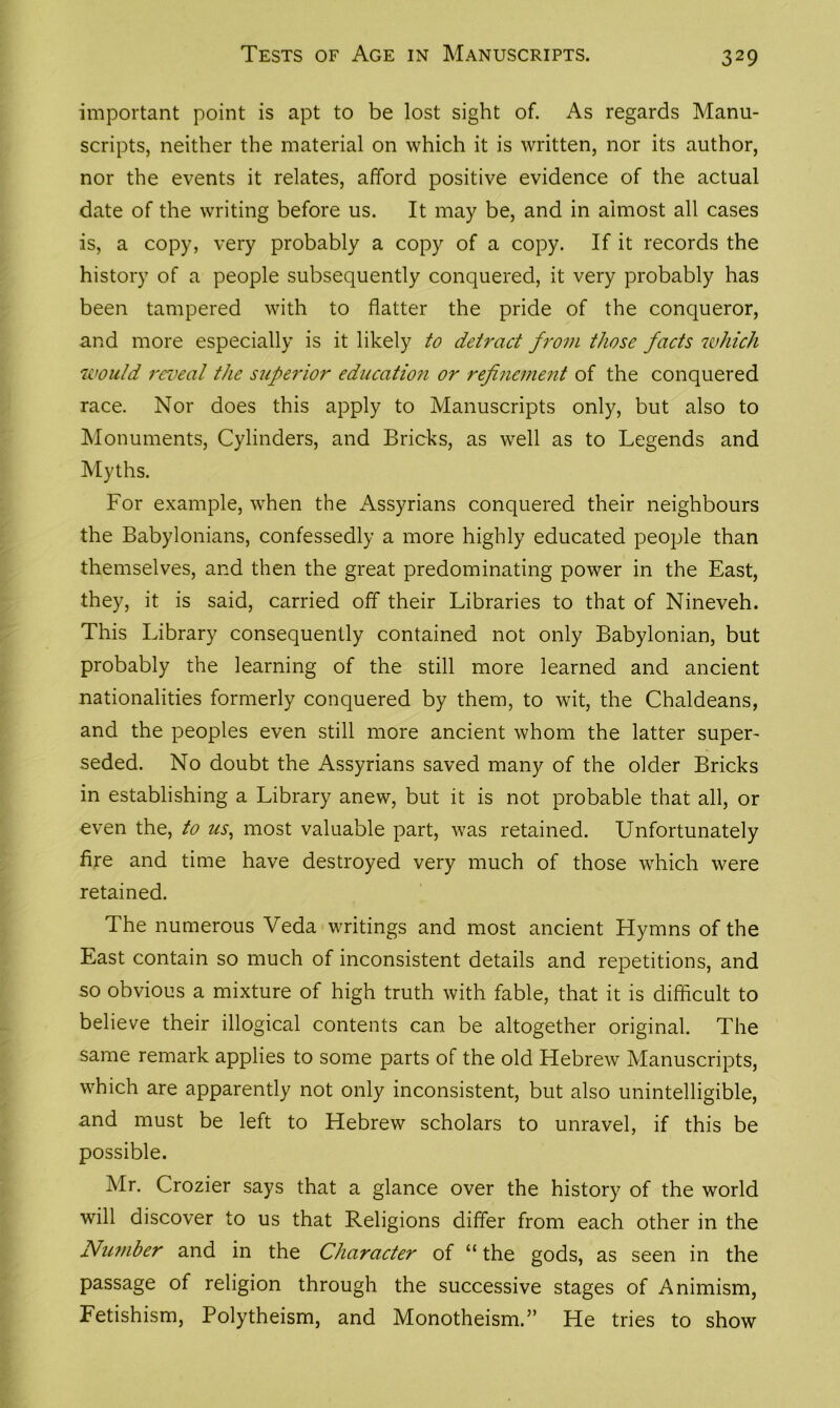 Tests of Age in Manuscripts. important point is apt to be lost sight of. As regards Manu- scripts, neither the material on which it is written, nor its author, nor the events it relates, afford positive evidence of the actual date of the writing before us. It may be, and in almost all cases is, a copy, very probably a copy of a copy. If it records the history of a people subsequently conquered, it very probably has been tampered with to flatter the pride of the conqueror, and more especially is it likely to detract from those facts which would reveal the superior education or refinement of the conquered race. Nor does this apply to Manuscripts only, but also to Monuments, Cylinders, and Bricks, as well as to Legends and Myths. For example, when the Assyrians conquered their neighbours the Babylonians, confessedly a more highly educated people than themselves, and then the great predominating power in the East, they, it is said, carried off their Libraries to that of Nineveh. This Library consequently contained not only Babylonian, but probably the learning of the still more learned and ancient nationalities formerly conquered by them, to wit, the Chaldeans, and the peoples even still more ancient whom the latter super- seded. No doubt the Assyrians saved many of the older Bricks in establishing a Library anew, but it is not probable that all, or even the, to us, most valuable part, was retained. Unfortunately fire and time have destroyed very much of those which were retained. The numerous Veda writings and most ancient Hymns of the East contain so much of inconsistent details and repetitions, and so obvious a mixture of high truth with fable, that it is difficult to believe their illogical contents can be altogether original. The same remark applies to some parts of the old Hebrew Manuscripts, which are apparently not only inconsistent, but also unintelligible, and must be left to Hebrew scholars to unravel, if this be possible. Mr. Crozier says that a glance over the history of the world will discover to us that Religions differ from each other in the Nu?nber and in the Character of “ the gods, as seen in the passage of religion through the successive stages of Animism, Fetishism, Polytheism, and Monotheism.” He tries to show