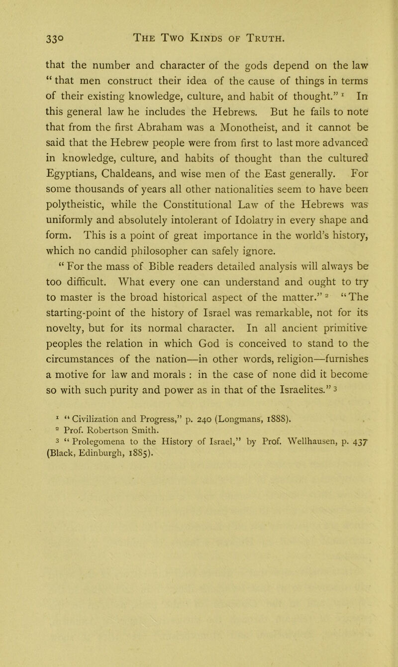 that the number and character of the gods depend on the law “ that men construct their idea of the cause of things in terms of their existing knowledge, culture, and habit of thought.” 1 In this general law he includes the Hebrews. But he fails to note that from the first Abraham was a Monotheist, and it cannot be said that the Hebrew people were from first to last more advanced in knowledge, culture, and habits of thought than the cultured Egyptians, Chaldeans, and wise men of the East generally. For some thousands of years all other nationalities seem to have been polytheistic, while the Constitutional Law of the Hebrews was uniformly and absolutely intolerant of Idolatry in every shape and form. This is a point of great importance in the world's history, which no candid philosopher can safely ignore. “For the mass of Bible readers detailed analysis will always be too difficult. What every one can understand and ought to try to master is the broad historical aspect of the matter.” 2 3 “The starting-point of the history of Israel was remarkable, not for its novelty, but for its normal character. In all ancient primitive peoples the relation in which God is conceived to stand to the circumstances of the nation—in other words, religion—furnishes a motive for law and morals : in the case of none did it become so with such purity and power as in that of the Israelites.” 3 1 “ Civilization and Progress,” p. 240 (Longmans, 18S8). 2 Prof. Robertson Smith. 3 “ Prolegomena to the History of Israel,” by Prof. Wellhausen, p. 437 (Black, Edinburgh, 1885).