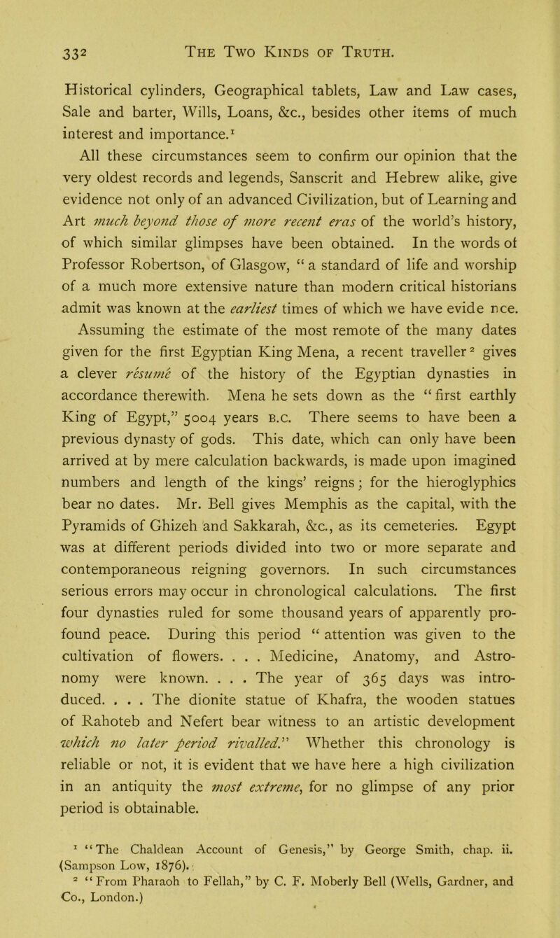 Historical cylinders, Geographical tablets, Law and Law cases, Sale and barter, Wills, Loans, &c., besides other items of much interest and importance.1 All these circumstances seem to confirm our opinion that the very oldest records and legends, Sanscrit and Hebrew alike, give evidence not only of an advanced Civilization, but of Learning and Art much beyond those of more recent eras of the world’s history, of which similar glimpses have been obtained. In the words ot Professor Robertson, of Glasgow, “ a standard of life and worship of a much more extensive nature than modern critical historians admit was known at the earliest times of which we have evide nee. Assuming the estimate of the most remote of the many dates given for the first Egyptian King Mena, a recent traveller2 gives a clever resume of the history of the Egyptian dynasties in accordance therewith. Mena he sets down as the “ first earthly King of Egypt,” 5004 years b.c. There seems to have been a previous dynasty of gods. This date, which can only have been arrived at by mere calculation backwards, is made upon imagined numbers and length of the kings’ reigns; for the hieroglyphics bear no dates. Mr. Bell gives Memphis as the capital, with the Pyramids of Ghizeh and Sakkarah, &c., as its cemeteries. Egypt was at different periods divided into two or more separate and contemporaneous reigning governors. In such circumstances serious errors may occur in chronological calculations. The first four dynasties ruled for some thousand years of apparently pro- found peace. During this period “ attention was given to the cultivation of flowers. . . . Medicine, Anatomy, and Astro- nomy were known. . . . The year of 365 days was intro- duced. . . . The dionite statue of Khafra, the wooden statues of Rahoteb and Nefert bear witness to an artistic development which no later period rivalled.” Whether this chronology is reliable or not, it is evident that we have here a high civilization in an antiquity the most extreme, for no glimpse of any prior period is obtainable. 1 “The Chaldean Account of Genesis,” by George Smith, chap. ii. {Sampson Low, 1876). 2 “From Pharaoh to Fellah,” by C. F. Moberly Bell (Wells, Gardner, and Co., London.)