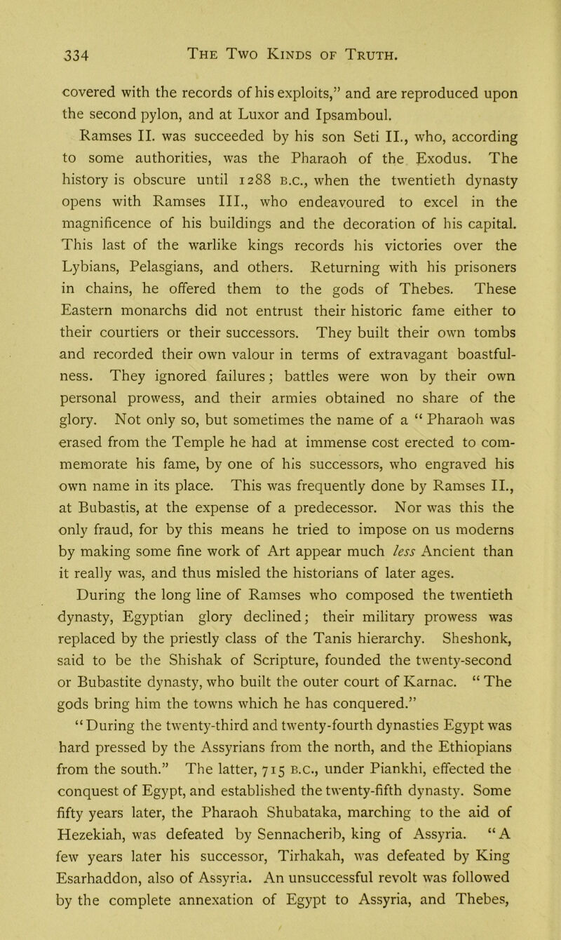 covered with the records of his exploits,” and are reproduced upon the second pylon, and at Luxor and Ipsamboul. Ramses II. was succeeded by his son Seti II., who, according to some authorities, was the Pharaoh of the Exodus. The history is obscure until 1288 b.c., when the twentieth dynasty opens with Ramses III., who endeavoured to excel in the magnificence of his buildings and the decoration of his capital. This last of the warlike kings records his victories over the Lybians, Pelasgians, and others. Returning with his prisoners in chains, he offered them to the gods of Thebes. These Eastern monarchs did not entrust their historic fame either to their courtiers or their successors. They built their own tombs and recorded their own valour in terms of extravagant boastful- ness. They ignored failures; battles were won by their own personal prowess, and their armies obtained no share of the glory. Not only so, but sometimes the name of a “ Pharaoh was erased from the Temple he had at immense cost erected to com- memorate his fame, by one of his successors, who engraved his own name in its place. This was frequently done by Ramses II., at Bubastis, at the expense of a predecessor. Nor was this the only fraud, for by this means he tried to impose on us moderns by making some fine work of Art appear much less Ancient than it really was, and thus misled the historians of later ages. During the long line of Ramses who composed the twentieth dynasty, Egyptian glory declined; their military prowess was replaced by the priestly class of the Tanis hierarchy. Sheshonk, said to be the Shishak of Scripture, founded the twenty-second or Bubastite dynasty, who built the outer court of Karnac. “ The gods bring him the towns which he has conquered.” “During the twenty-third and twenty-fourth dynasties Egypt was hard pressed by the Assyrians from the north, and the Ethiopians from the south.” The latter, 715 b.c., under Piankhi, effected the conquest of Egypt, and established the twenty-fifth dynasty. Some fifty years later, the Pharaoh Shubataka, marching to the aid of Hezekiah, was defeated by Sennacherib, king of Assyria. “A few years later his successor, Tirhakah, was defeated by King Esarhaddon, also of Assyria. An unsuccessful revolt was followed by the complete annexation of Egypt to Assyria, and Thebes,