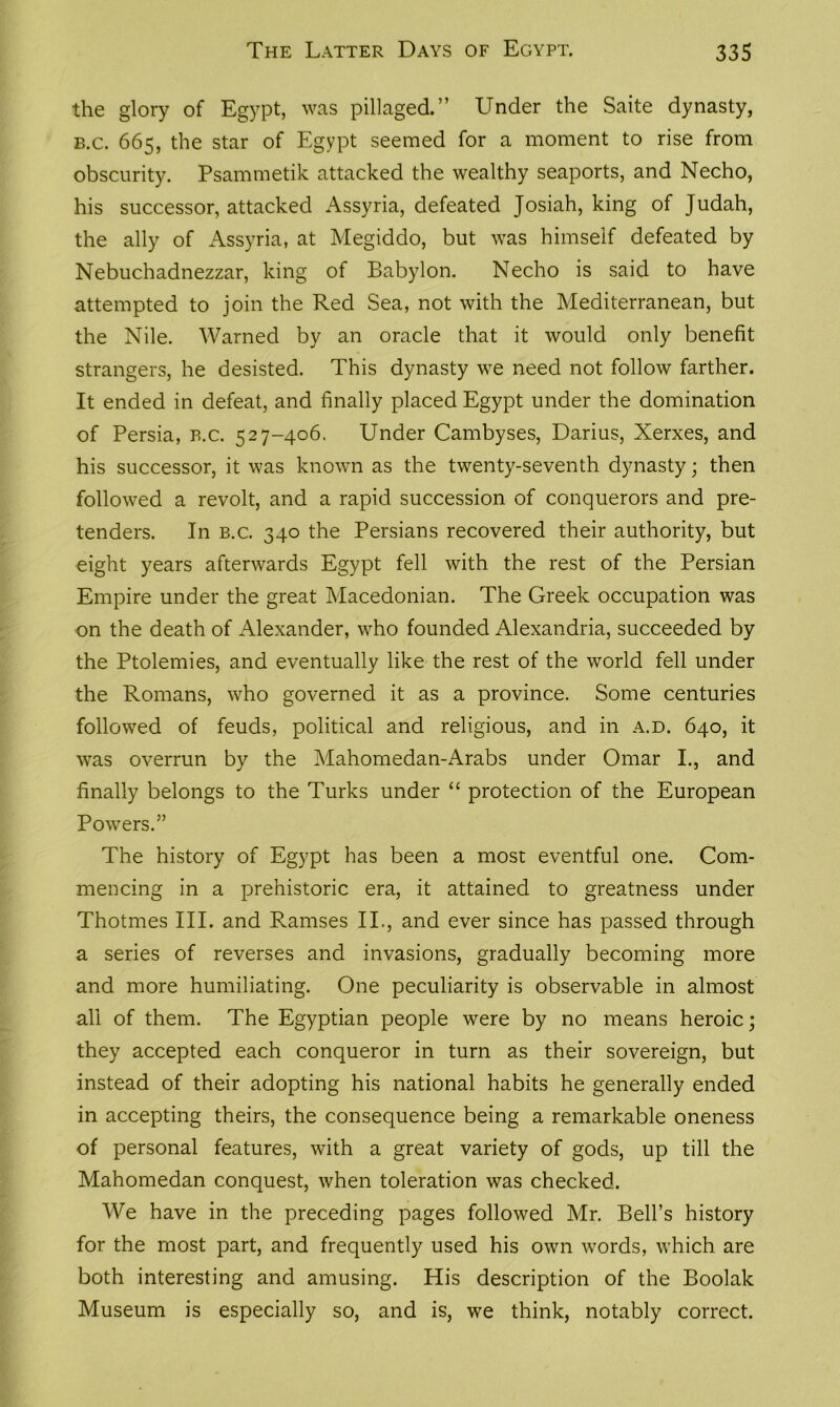 the glory of Egypt, was pillaged.” Under the Saite dynasty, b.c. 665, the star of Egypt seemed for a moment to rise from obscurity. Psammetik attacked the wealthy seaports, and Necho, his successor, attacked Assyria, defeated Josiah, king of Judah, the ally of Assyria, at Megiddo, but was himself defeated by Nebuchadnezzar, king of Babylon. Necho is said to have attempted to join the Red Sea, not with the Mediterranean, but the Nile. Warned by an oracle that it would only benefit strangers, he desisted. This dynasty we need not follow farther. It ended in defeat, and finally placed Egypt under the domination of Persia, b.c. 527-406. Under Cambyses, Darius, Xerxes, and his successor, it was known as the twenty-seventh dynasty; then followed a revolt, and a rapid succession of conquerors and pre- tenders. In b.c. 340 the Persians recovered their authority, but eight years afterwards Egypt fell with the rest of the Persian Empire under the great Macedonian. The Greek occupation was on the death of Alexander, who founded Alexandria, succeeded by the Ptolemies, and eventually like the rest of the world fell under the Romans, who governed it as a province. Some centuries followed of feuds, political and religious, and in a.d. 640, it was overrun by the Mahomedan-Arabs under Omar I., and finally belongs to the Turks under “ protection of the European Powers.” The history of Egypt has been a most eventful one. Com- mencing in a prehistoric era, it attained to greatness under Thotmes III. and Ramses II., and ever since has passed through a series of reverses and invasions, gradually becoming more and more humiliating. One peculiarity is observable in almost all of them. The Egyptian people were by no means heroic; they accepted each conqueror in turn as their sovereign, but instead of their adopting his national habits he generally ended in accepting theirs, the consequence being a remarkable oneness of personal features, with a great variety of gods, up till the Mahomedan conquest, when toleration was checked. We have in the preceding pages followed Mr. Bell’s history for the most part, and frequently used his own words, which are both interesting and amusing. His description of the Boolak Museum is especially so, and is, we think, notably correct.