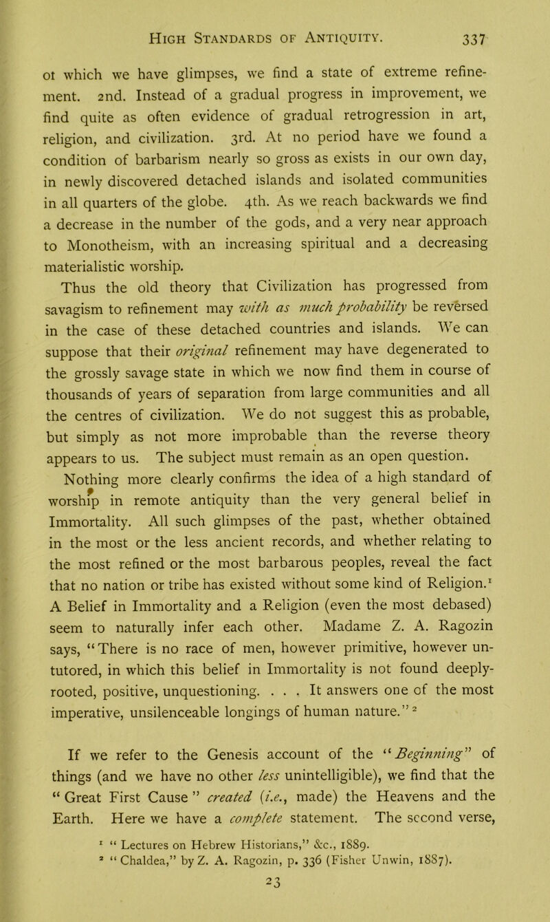 ot which we have glimpses, we find a state of extreme refine- ment. 2nd. Instead of a gradual progress in improvement, we find quite as often evidence of gradual retrogression in art, religion, and civilization. 31(^* At no period have we found a condition of barbarism nearly so gross as exists in our own day, in newly discovered detached islands and isolated communities in all quarters of the globe. 4th. As we reach backwards we find a decrease in the number of the gods, and a very near approach to Monotheism, with an increasing spiritual and a decreasing materialistic worship. Thus the old theory that Civilization has progressed from savagism to refinement may with as much probability be reversed in the case of these detached countries and islands. We can suppose that their original refinement may have degenerated to the grossly savage state in which we now find them in course of thousands of years of separation from large communities and all the centres of civilization. We do not suggest this as probable, but simply as not more improbable than the reverse theory appears to us. The subject must remain as an open question. Nothing more clearly confirms the idea of a high standard of worship in remote antiquity than the very general belief in Immortality. All such glimpses of the past, whether obtained in the most or the less ancient records, and whether relating to the most refined or the most barbarous peoples, reveal the fact that no nation or tribe has existed without some kind of Religion.1 A Belief in Immortality and a Religion (even the most debased) seem to naturally infer each other. Madame Z. A. Ragozin says, “ There is no race of men, however primitive, however un- tutored, in which this belief in Immortality is not found deeply- rooted, positive, unquestioning. ... It answers one of the most imperative, unsilenceable longings of human nature.”2 If we refer to the Genesis account of the “ Beginning” of things (and we have no other less unintelligible), we find that the “ Great First Cause ” created (i.e., made) the Heavens and the Earth. Here we have a complete statement. The second verse, 1 “ Lectures on Hebrew Historians,” &c., 1889. 2 “ Chaldea,” by Z. A. Ragozin, p. 336 (Fisher Unwin, 18S7). 23