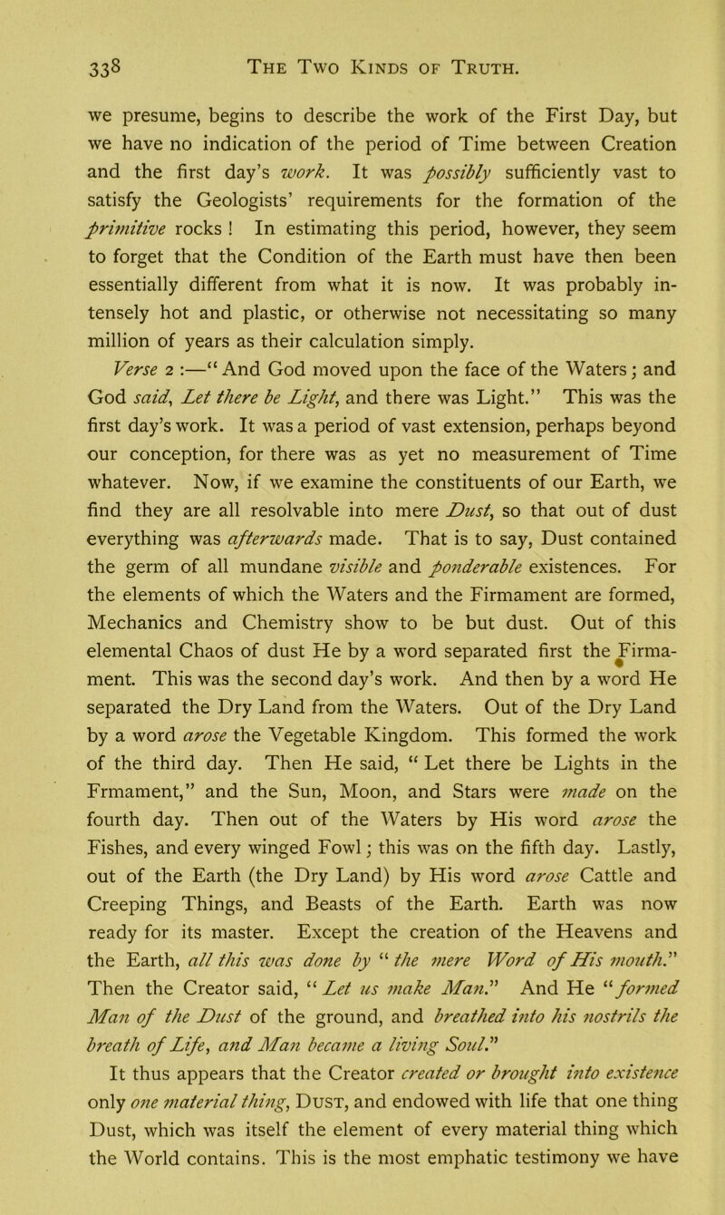 we presume, begins to describe the work of the First Day, but we have no indication of the period of Time between Creation and the first day’s work. It was possibly sufficiently vast to satisfy the Geologists’ requirements for the formation of the primitive rocks ! In estimating this period, however, they seem to forget that the Condition of the Earth must have then been essentially different from what it is now. It was probably in- tensely hot and plastic, or otherwise not necessitating so many million of years as their calculation simply. Verse 2 :—“ And God moved upon the face of the Waters; and God said, Let there be Light, and there was Light.” This was the first day’s work. It was a period of vast extension, perhaps beyond our conception, for there was as yet no measurement of Time whatever. Now, if we examine the constituents of our Earth, we find they are all resolvable into mere Dust, so that out of dust everything was afterwards made. That is to say, Dust contained the germ of all mundane visible and ponderable existences. For the elements of which the Waters and the Firmament are formed, Mechanics and Chemistry show to be but dust. Out of this elemental Chaos of dust He by a word separated first the Firma- ment. This was the second day’s work. And then by a word He separated the Dry Land from the Waters. Out of the Dry Land by a word arose the Vegetable Kingdom. This formed the work of the third day. Then He said, “ Let there be Lights in the Frmament,” and the Sun, Moon, and Stars were made on the fourth day. Then out of the Waters by His word arose the Fishes, and every winged Fowl; this was on the fifth day. Lastly, out of the Earth (the Dry Land) by His word arose Cattle and Creeping Things, and Beasts of the Earth. Earth was now ready for its master. Except the creation of the Heavens and the Earth, all this was done by “ the mere Word of His mouth.” Then the Creator said, 11 Let us make Man.” And He “ formed Man of the Dust of the ground, and breathed into his nostrils the breath of Life, and Man became a living Soul.” It thus appears that the Creator created or brought into existence only one material thing, Dust, and endowed with life that one thing Dust, which was itself the element of every material thing which the World contains. This is the most emphatic testimony we have