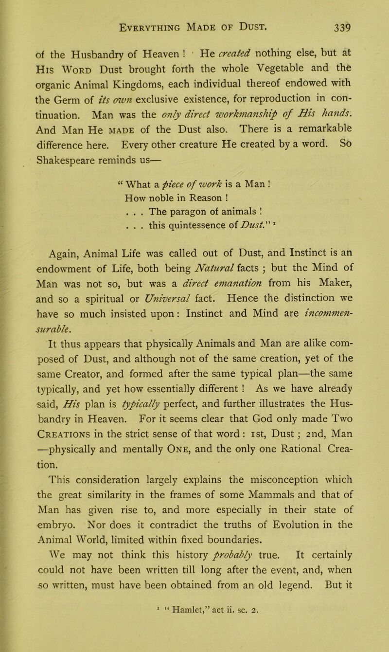 of the Husbandry of Heaven ! 1 He created nothing else, but at His Word Dust brought forth the whole Vegetable and the organic Animal Kingdoms, each individual thereof endowed with the Germ of its own exclusive existence, for reproduction in con- tinuation. Man was the only direct workmanship of His hands. And Man He made of the Dust also. There is a remarkable difference here. Every other creature He created by a word. So Shakespeare reminds us— “ What a piece of work is a Man ! How noble in Reason ! . . . The paragon of animals ! . . . this quintessence of Dusty 1 Again, Animal Life was called out of Dust, and Instinct is an endowment of Life, both being Natural facts ; but the Mind of Man was not so, but was a direct emanation from his Maker, and so a spiritual or Universal fact. Hence the distinction we have so much insisted upon: Instinct and Mind are incommen- surable. It thus appears that physically Animals and Man are alike com- posed of Dust, and although not of the same creation, yet of the same Creator, and formed after the same typical plan—the same typically, and yet how essentially different ! As we have already said, His plan is typically perfect, and further illustrates the Hus- bandry in Heaven. For it seems clear that God only made Two Creations in the strict sense of that word : ist, Dust; 2nd, Man —physically and mentally One, and the only one Rational Crea- tion. This consideration largely explains the misconception which the great similarity in the frames of some Mammals and that of Man has given rise to, and more especially in their state of embryo. Nor does it contradict the truths of Evolution in the Animal World, limited within fixed boundaries. We may not think this history probably true. It certainly could not have been written till long after the event, and, when so written, must have been obtained from an old legend. But it 1 “ Hamlet,” act ii. sc. 2.