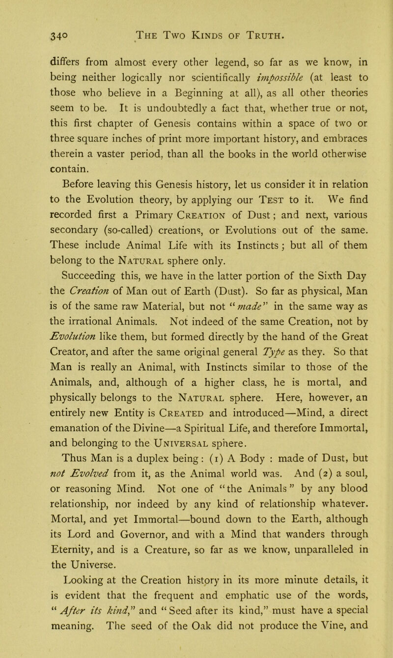 differs from almost every other legend, so far as we know, in being neither logically nor scientifically impossible (at least to those who believe in a Beginning at all), as all other theories seem to be. It is undoubtedly a fact that, whether true or not, this first chapter of Genesis contains within a space of two or three square inches of print more important history, and embraces therein a vaster period, than all the books in the world otherwise contain. Before leaving this Genesis history, let us consider it in relation to the Evolution theory, by applying our Test to it. We find recorded first a Primary Creation of Dust; and next, various secondary (so-called) creations, or Evolutions out of the same. These include Animal Life with its Instincts ; but all of them belong to the Natural sphere only. Succeeding this, we have in the latter portion of the Sixth Day the Creation of Man out of Earth (Dust). So far as physical, Man is of the same raw Material, but not “ made” in the same way as the irrational Animals. Not indeed of the same Creation, not by Evolution like them, but formed directly by the hand of the Great Creator, and after the same original general Type as they. So that Man is really an Animal, with Instincts similar to those of the Animals, and, although of a higher class, he is mortal, and physically belongs to the Natural sphere. Here, however, an entirely new Entity is Created and introduced—Mind, a direct emanation of the Divine—a Spiritual Life, and therefore Immortal, and belonging to the Universal sphere. Thus Man is a duplex being: (i) A Body : made of Dust, but not Evolved from it, as the Animal world was. And (2) a soul, or reasoning Mind. Not one of “the Animals” by any blood relationship, nor indeed by any kind of relationship whatever. Mortal, and yet Immortal—bound down to the Earth, although its Lord and Governor, and with a Mind that wanders through Eternity, and is a Creature, so far as we know, unparalleled in the Universe. Looking at the Creation history in its more minute details, it is evident that the frequent and emphatic use of the words, “ After its kind,” and “Seed after its kind,” must have a special meaning. The seed of the Oak did not produce the Vine, and