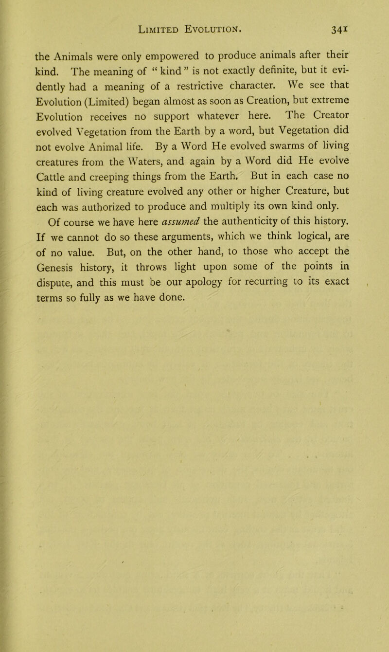 the Animals were only empowered to produce animals after their kind. The meaning of “ kind ” is not exactly definite, but it evi- dently had a meaning of a restrictive character. We see that Evolution (Limited) began almost as soon as Creation, but extreme Evolution receives no support whatever here. The Creator evolved Vegetation from the Earth by a word, but Vegetation did not evolve Animal life. By a Word He evolved swarms of living creatures from the Waters, and again by a Word did He evolve Cattle and creeping things from the Earth. But in each case no kind of living creature evolved any other or higher Creature, but each was authorized to produce and multiply its own kind only. Of course we have here assumed the authenticity of this history. If we cannot do so these arguments, which we think logical, are of no value. But, on the other hand, to those who accept the Genesis history, it throws light upon some of the points in dispute, and this must be our apology for recurring to its exact terms so fully as we have done.