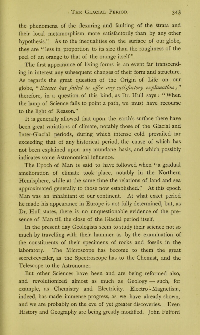 the phenomena of the flexuring and faulting of the strata and their local metamorphism more satisfactorily than by any other hypothesis.” As to the inequalities on the surface of our globe, they are “ less in proportion to its size than the roughness of the peel of an orange to that of the orange itself.” The first appearance of living forms is an event far transcend- ing in interest any subsequent changes of their form and structure. As regards the great question of the Origin of Life on our globe, “ Science has failed to offer any satisfactory explanation; ” therefore, in a question of this kind, as Dr. Hull says: “ When the lamp of Science fails to point a path, we must have recourse to the light of Reason.” It is generally allowed that upon the earth’s surface there have been great variations of climate, notably those of the Glacial and Inter-Glacial periods, during which intense cold prevailed tar exceeding that of any historical period, the cause of which has not been explained upon any mundane basis, and which possibly indicates some Astronomical influence. The Epoch of Man is said to have followed when “ a gradual amelioration of climate took place, notably in the Northern Hemisphere, while at the same time the relations of land and sea approximated generally to those now established.” At this epoch Man was an inhabitant of our continent. At what exact period he made his appearance in Europe is not fully determined, but, as Dr. Hull states, there is no unquestionable evidence of the pre- sence of Man till the close of the Glacial period itself. In the present day Geologists seem to study their science not so much by travelling with their hammer as by the examination of the constituents of their specimens of rocks and fossils in the laboratory. The Microscope has become to them the great secret-revealer, as the Spectroscope has to the Chemist, and the Telescope to the Astronomer. But other Sciences have been and are being reformed also, and revolutionized almost as much as Geology — such, for example, as Chemistry and Electricity. Electro - Magnetism, indeed, has made immense progress, as we have already shown, and we are probably on the eve of yet greater discoveries. Even History and Geography are being greatly modified. John Fulford