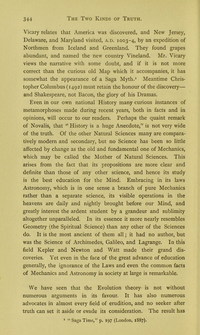 Vicary relates that America was discovered, and New Jersey, Delaware, and Maryland visited, a.d. 1003-4, by an expedition of Northmen from Iceland and Greenland. They found grapes abundant, and named the new country Vineland. Mr. Vicary views the narrative with some doubt, and if it is not more correct than the curious old Map which it accompanies, it has somewhat the appearance of a Saga Myth.1 Meantime Chris- topher Columbus (1492) must retain the honour of the discovery— and Shakespeare, not Bacon, the glory of his Dramas. Even in our own national History many curious instances of metamorphoses made during recent years, both in facts and in opinions, will occur to our readers. Perhaps the quaint remark of Novalis, that “History is a huge Anecdote/' is not very wide of the truth. Of the other Natural Sciences many are compara- tively modern and secondary, but no Science has been so little affected by change as the old and fundamental one of Mechanics, which may be called the Mother of Natural Sciences. This arises from the fact that its propositions are more clear and definite than those of any other science, and hence its study is the best education for the Mind. Embracing in its laws Astronomy, which is in one sense a branch of pure Mechanics rather than a separate science, its visible operations in the heavens are daily and nightly brought before our Mind, and greatly interest the ardent student by a grandeur and sublimity altogether unparalleled. In its essence it more nearly resembles Geometry (the Spiritual Science) than any other of the Sciences do. It is the most ancient of them all; it had no author, but was the Science of Archimedes, Galileo, and Lagrange. In this field Kepler and Newton and Watt made their grand dis- coveries. Yet even in the face of the great advance of education generally, the ignorance of the Laws and even the common facts of Mechanics and Astronomy in society at large is remarkable. We have seen that the Evolution theory is not without numerous arguments in its favour. It has also numerous advocates in almost every field of erudition, and no seeker after truth can set it aside or evade its consideration. The result has 1 “ Saga Time,” p. 197 (London, 1887).