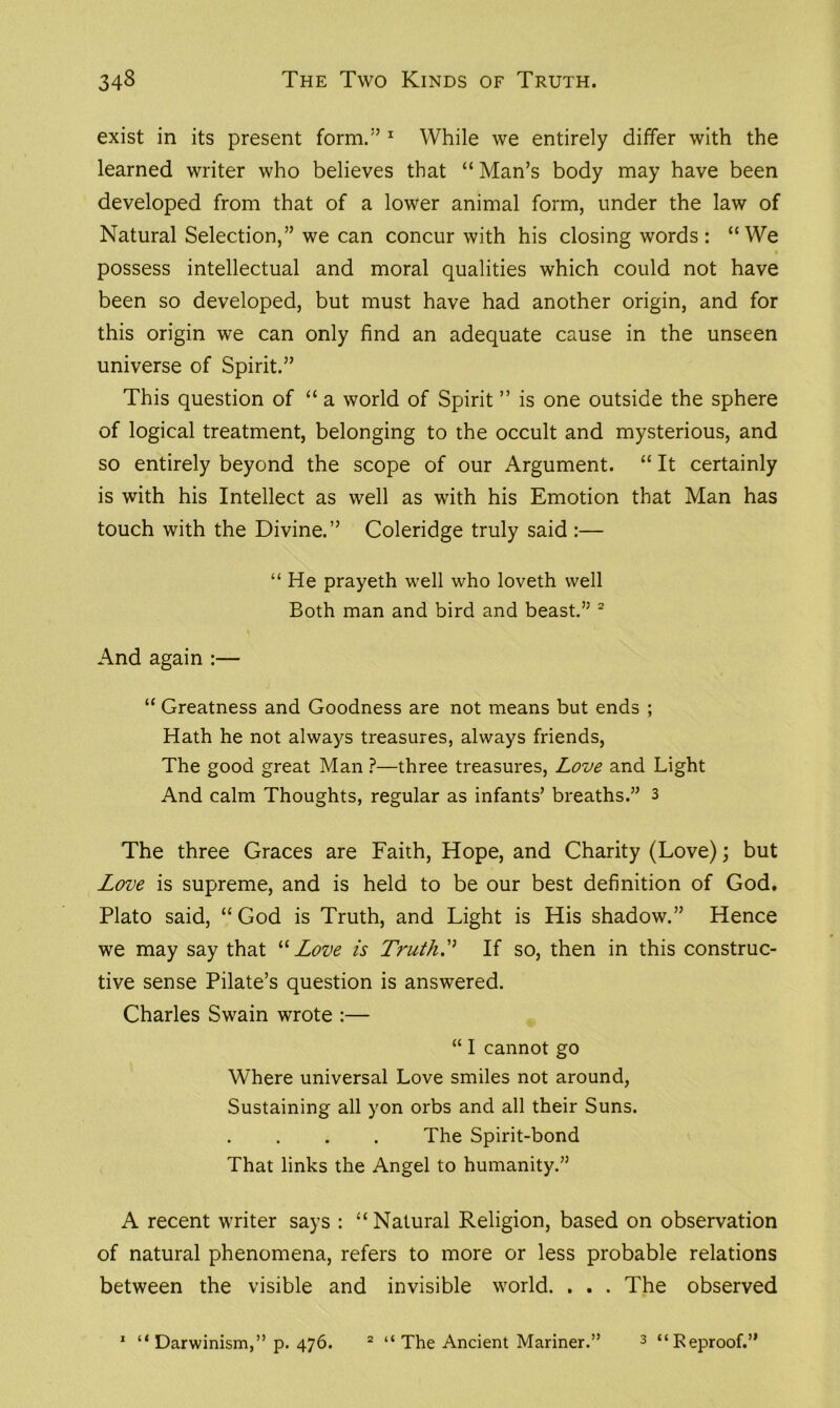 exist in its present form.5’1 While we entirely differ with the learned writer who believes that “ Man’s body may have been developed from that of a lower animal form, under the law of Natural Selection,” we can concur with his closing words : “We • possess intellectual and moral qualities which could not have been so developed, but must have had another origin, and for this origin we can only find an adequate cause in the unseen universe of Spirit.” This question of “ a world of Spirit ” is one outside the sphere of logical treatment, belonging to the occult and mysterious, and so entirely beyond the scope of our Argument. “ It certainly is with his Intellect as well as with his Emotion that Man has touch with the Divine.” Coleridge truly said :— “ He prayeth well who loveth well Both man and bird and beast.” 2 And again :— “ Greatness and Goodness are not means but ends ; Hath he not always treasures, always friends, The good great Man ?—three treasures, Love and Light And calm Thoughts, regular as infants’ breaths.” 3 The three Graces are Faith, Hope, and Charity (Love); but Love is supreme, and is held to be our best definition of God. Plato said, “ God is Truth, and Light is His shadow.” Hence we may say that “ Love is TruthIf so, then in this construc- tive sense Pilate’s question is answered. Charles Swain wrote :— “ I cannot go Where universal Love smiles not around, Sustaining all yon orbs and all their Suns. The Spirit-bond That links the Angel to humanity.” A recent writer says : “Natural Religion, based on observation of natural phenomena, refers to more or less probable relations between the visible and invisible world. . . . The observed 1 “ Darwinism,” p. 476. 2 “ The Ancient Mariner.” 3 “Reproof.”
