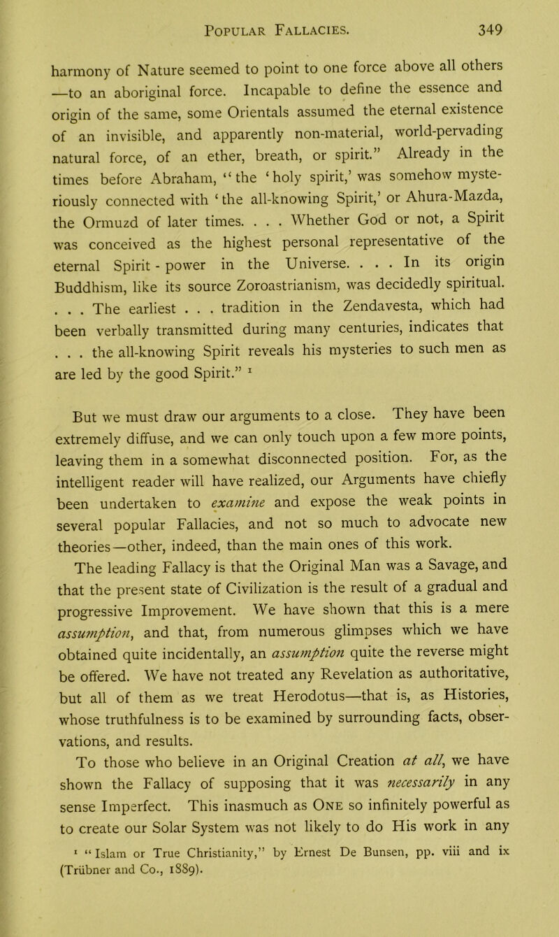 harmony of Nature seemed to point to one force above all others —to an aboriginal force. Incapable to define the essence and origin of the same, some Orientals assumed the eteinal existence of an invisible, and apparently non-material, world-pervading natural force, of an ether, breath, or spirit.’ Already in the times before Abraham, ‘‘the ‘holy spirit,’was somehow myste- riously connected with ‘the all-knowing Spirit,’ or Ahuia-Mazda, the Ormuzd of later times. . . . Whether God or not, a Spirit was conceived as the highest personal representative of the eternal Spirit - power in the Universe. . . . In its origin Buddhism, like its source Zoroastrianism, was decidedly spiritual. . . . The earliest . . . tradition in the Zendavesta, which had been verbally transmitted during many centuries, indicates that . . . the all-knowing Spirit reveals his mysteries to such men as are led by the good Spirit.” 1 But we must draw our arguments to a close. They have been extremely diffuse, and we can only touch upon a few more points, leaving them in a somewhat disconnected position. For, as the intelligent reader will have realized, our Arguments have chiefly been undertaken to examine and expose the weak points in several popular Fallacies, and not so much to advocate new theories—other, indeed, than the main ones of this work. The leading Fallacy is that the Original Man was a Savage, and that the present state of Civilization is the result of a gradual and progressive Improvement. We have shown that this is a mere assumption, and that, from numerous glimpses which we have obtained quite incidentally, an assumption quite the reverse might be offered. We have not treated any Revelation as authoritative, but all of them as we treat Herodotus—that is, as Histories, whose truthfulness is to be examined by surrounding facts, obser- vations, and results. To those who believe in an Original Creation at all, we have shown the Fallacy of supposing that it was necessarily in any sense Imperfect. This inasmuch as One so infinitely powerful as to create our Solar System was not likely to do His work in any 1 “ Islam or True Christianity,” by Ernest De Bunsen, pp. viii and ix (Triibner and Co., 1SS9).