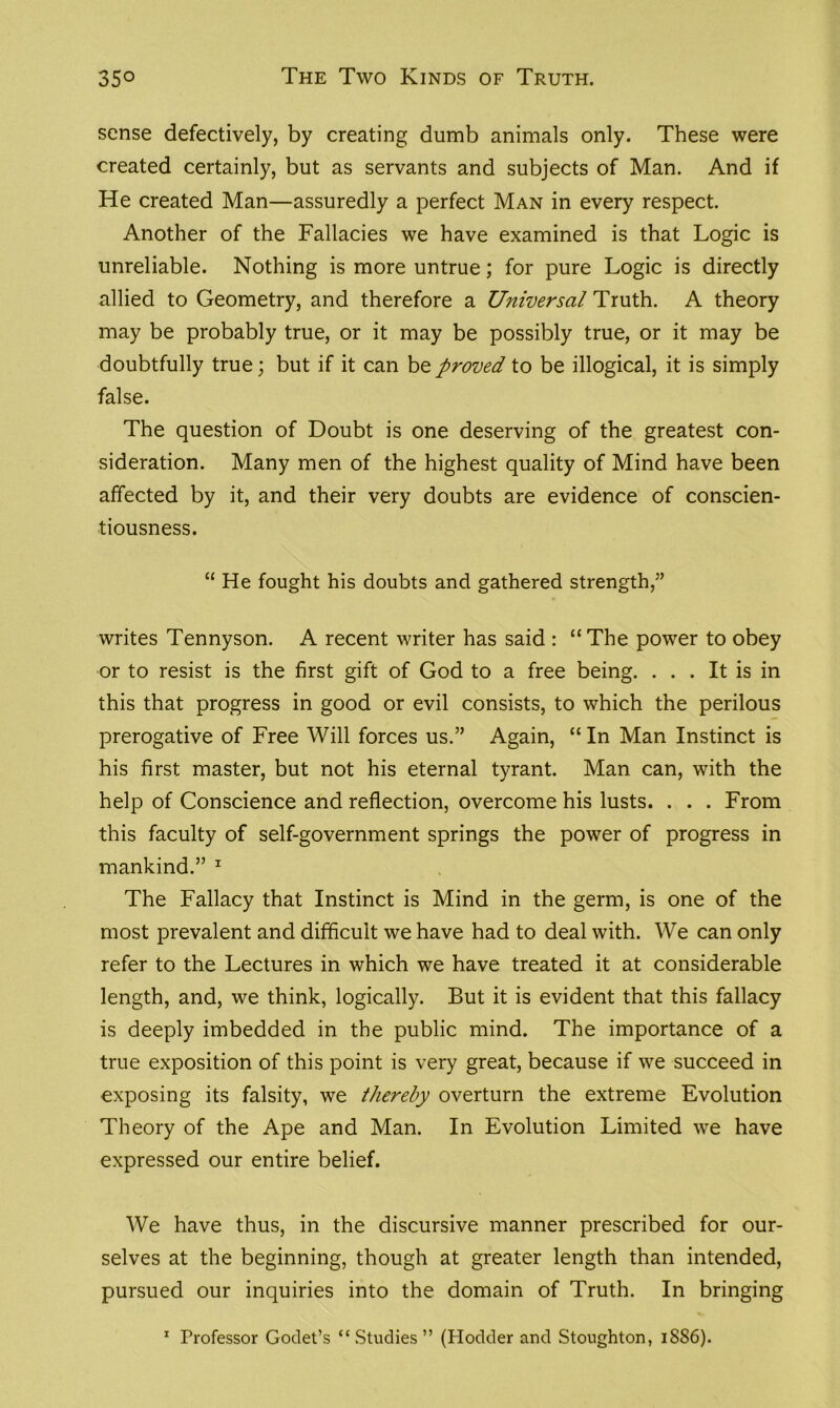 sense defectively, by creating dumb animals only. These were created certainly, but as servants and subjects of Man. And if He created Man—assuredly a perfect Man in every respect. Another of the Fallacies we have examined is that Logic is unreliable. Nothing is more untrue; for pure Logic is directly allied to Geometry, and therefore a Universal Truth. A theory may be probably true, or it may be possibly true, or it may be doubtfully true; but if it can be proved to be illogical, it is simply false. The question of Doubt is one deserving of the greatest con- sideration. Many men of the highest quality of Mind have been affected by it, and their very doubts are evidence of conscien- tiousness. “ He fought his doubts and gathered strength,” writes Tennyson. A recent writer has said : “The power to obey or to resist is the first gift of God to a free being. ... It is in this that progress in good or evil consists, to which the perilous prerogative of Free Will forces us.” Again, “ In Man Instinct is his first master, but not his eternal tyrant. Man can, with the help of Conscience and reflection, overcome his lusts. . . . From this faculty of self-government springs the power of progress in mankind.” 1 The Fallacy that Instinct is Mind in the germ, is one of the most prevalent and difficult we have had to deal with. We can only refer to the Lectures in which we have treated it at considerable length, and, we think, logically. But it is evident that this fallacy is deeply imbedded in the public mind. The importance of a true exposition of this point is very great, because if we succeed in exposing its falsity, we thereby overturn the extreme Evolution Theory of the Ape and Man. In Evolution Limited we have expressed our entire belief. We have thus, in the discursive manner prescribed for our- selves at the beginning, though at greater length than intended, pursued our inquiries into the domain of Truth. In bringing 1 Professor Godet’s “Studies” (Hodder and Stoughton, iSS6).