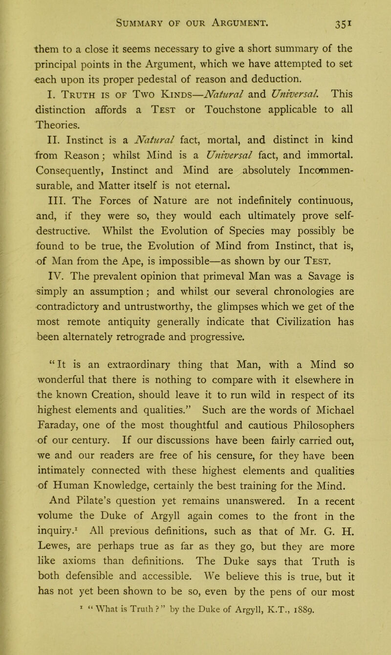 them to a close it seems necessary to give a short summary of the principal points in the Argument, which we have attempted to set each upon its proper pedestal of reason and deduction. I. Truth is of Two Kinds—Natural and Universal. This distinction affords a Test or Touchstone applicable to all Theories. II. Instinct is a Natural fact, mortal, and distinct in kind from Reason; whilst Mind is a Universal fact, and immortal. Consequently, Instinct and Mind are absolutely Incommen- surable, and Matter itself is not eternal. III. The Forces of Nature are not indefinitely continuous, and, if they were so, they would each ultimately prove self- destructive. Whilst the Evolution of Species may possibly be found to be true, the Evolution of Mind from Instinct, that is, of Man from the Ape, is impossible—as shown by our Test. IV. The prevalent opinion that primeval Man was a Savage is simply an assumption; and whilst our several chronologies are contradictory and untrustworthy, the glimpses which we get of the most remote antiquity generally indicate that Civilization has been alternately retrograde and progressive. “ It is an extraordinary thing that Man, with a Mind so wonderful that there is nothing to compare with it elsewhere in the known Creation, should leave it to run wild in respect of its highest elements and qualities.” Such are the words of Michael Faraday, one of the most thoughtful and cautious Philosophers of our century. If our discussions have been fairly carried out, we and our readers are free of his censure, for they have been intimately connected with these highest elements and qualities of Human Knowledge, certainly the best training for the Mind. And Pilate’s question yet remains unanswered. In a recent volume the Duke of Argyll again comes to the front in the inquiry.1 All previous definitions, such as that of Mr. G. H. Lewes, are perhaps true as far as they go, but they are more like axioms than definitions. The Duke says that Truth is both defensible and accessible. We believe this is true, but it has not yet been shown to be so, even by the pens of our most 1 “ What is Truth ?” by the Duke of Argyll, K.T., 1889.