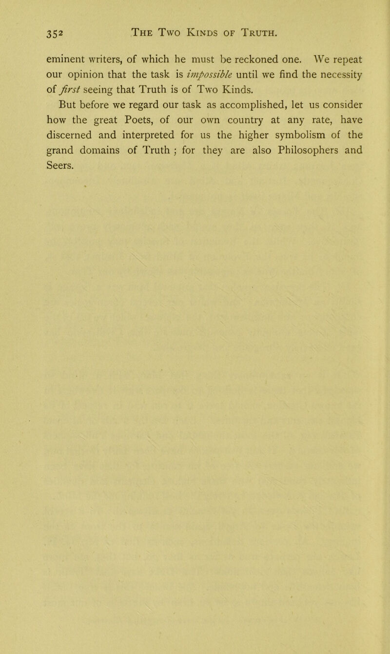 eminent writers, of which he must be reckoned one. We repeat our opinion that the task is impossible until we find the necessity of first seeing that Truth is of Two Kinds. But before we regard our task as accomplished, let us consider how the great Poets, of our own country at any rate, have discerned and interpreted for us the higher symbolism of the grand domains of Truth ; for they are also Philosophers and Seers.