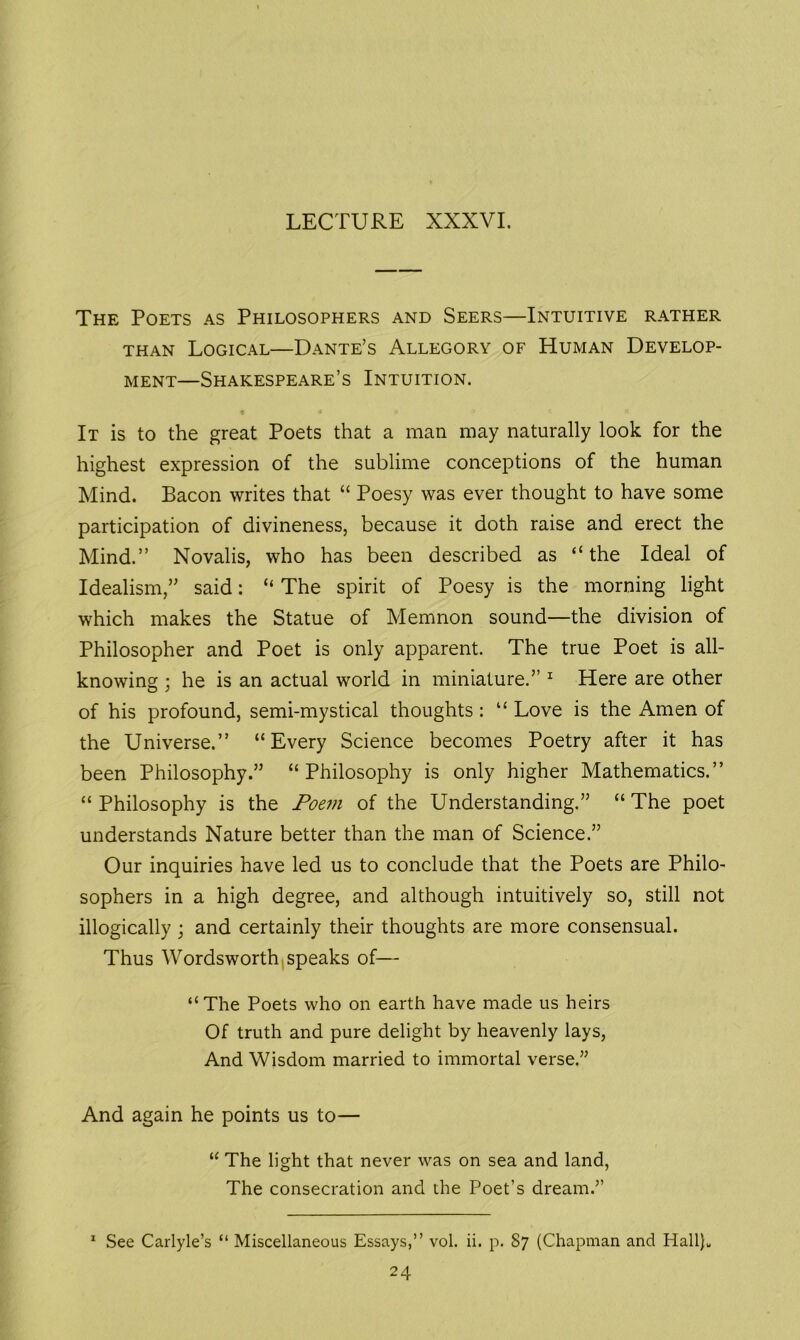 LECTURE XXXVI. The Poets as Philosophers and Seers—Intuitive rather than Logical—Dante’s Allegory of Human Develop- ment—Shakespeare’s Intuition. • « i> It is to the great Poets that a man may naturally look for the highest expression of the sublime conceptions of the human Mind. Bacon writes that “ Poesy was ever thought to have some participation of divineness, because it doth raise and erect the Mind.” Novalis, who has been described as “the Ideal of Idealism,” said: “ The spirit of Poesy is the morning light which makes the Statue of Memnon sound—the division of Philosopher and Poet is only apparent. The true Poet is all- knowing ; he is an actual world in miniature.” 1 Here are other of his profound, semi-mystical thoughts: “ Love is the Amen of the Universe.” “Every Science becomes Poetry after it has been Philosophy.” “Philosophy is only higher Mathematics.” “Philosophy is the Poem of the Understanding.” “The poet understands Nature better than the man of Science.” Our inquiries have led us to conclude that the Poets are Philo- sophers in a high degree, and although intuitively so, still not illogically ; and certainly their thoughts are more consensual. Thus Wordsworth speaks of— “The Poets who on earth have made us heirs Of truth and pure delight by heavenly lays, And Wisdom married to immortal verse.” And again he points us to— “ The light that never was on sea and land, The consecration and the Poet’s dream.” 1 See Carlyle’s “ Miscellaneous Essays,” vol. ii. p. 87 (Chapman and Hall)„ 24